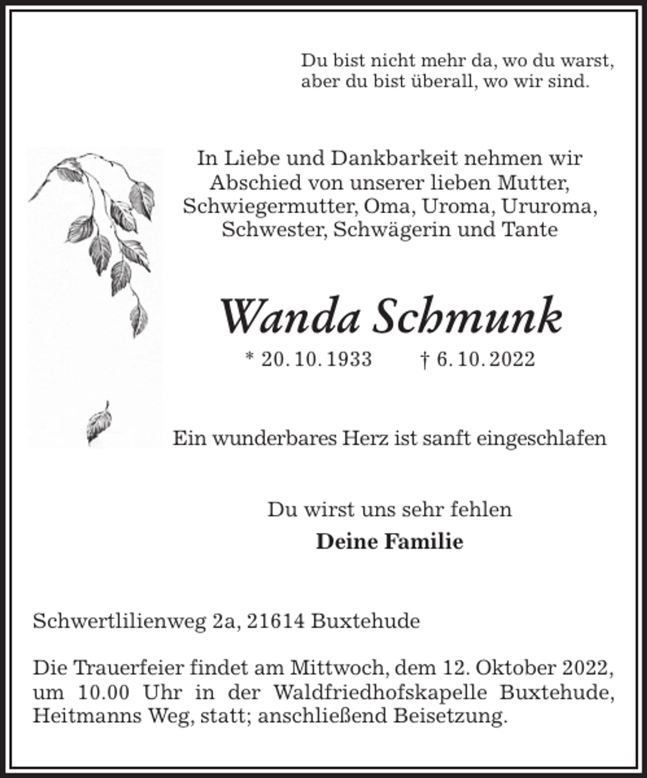 <p>Du bist nicht mehr da, wo du warst,<br />aber du bist überall, wo wir sind.<br />In Liebe und Dankbarkeit nehmen wir<br />Abschied von unserer lieben Mutter,<br />Schwiegermutter, Oma, Uroma, Ururoma, Schwester, Schwägerin und Tante<br />Wanda Schmunk<br />* 20. 10. 1933 † 6. 10. 2022<br />Ein wunderbares Herz ist sanft eingeschlafen</p><p>Du wirst uns sehr fehlen<br />Deine Familie<br />Schwertlilienweg 2a, 21614 Buxtehude</p><p>Die Trauerfeier findet am Mittwoch, dem 12. Oktober 2022,<br />um 10.00 Uhr in der Waldfriedhofskapelle Buxtehude, Heitmanns Weg, statt; anschließend Beisetzung.</p>