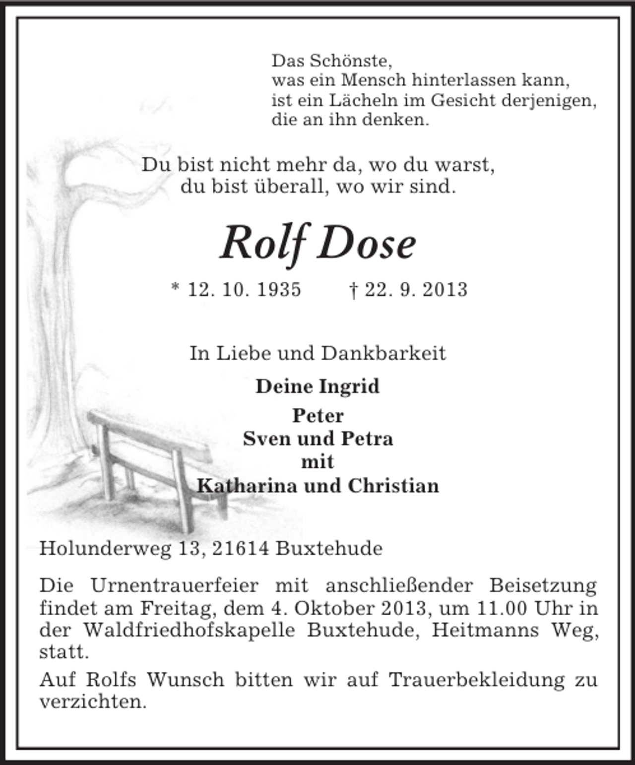 <p>Das Schönste,<br />was ein Mensch hinterlassen kann,<br />ist ein Lächeln im Gesicht derjenigen,<br />die an ihn denken.</p><p>Du bist nicht mehr da, wo du warst,<br />du bist überall, wo wir sind.</p><p>Rolf Dose<br />* 12. 10. 1935</p><p>† 22. 9. 2013</p><p>In Liebe und Dankbarkeit<br />Deine Ingrid<br />Peter<br />Sven und Petra<br />mit<br />Katharina und Christian<br />Holunderweg 13, 21614 Buxtehude<br />Die Urnentrauerfeier mit anschließender Beisetzung<br />findet am Freitag, dem 4. Oktober 2013, um 11.00 Uhr in<br />der Waldfriedhofskapelle Buxtehude, Heitmanns Weg,<br />statt.<br />Auf Rolfs Wunsch bitten wir auf Trauerbekleidung zu<br />verzichten.</p>