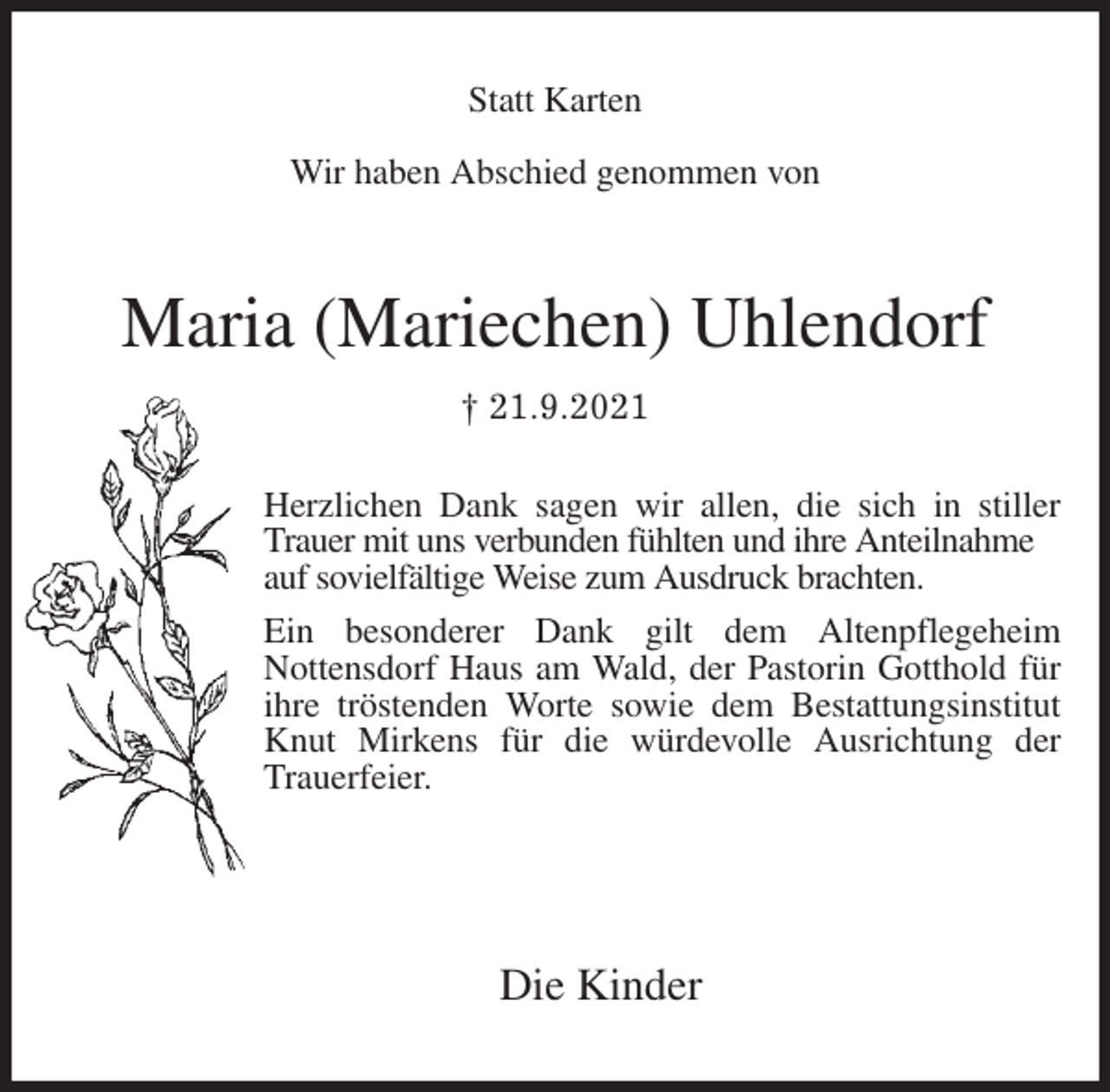 <p>Statt Karten</p>
<p>Wir haben Abschied genommen von<br />Maria (Mariechen) Uhlendorf<br />† 21.9.2021</p>
<p>Die Kinder<br />Herzlichen Dank sagen wir allen, die sich in stiller<br />Trauer mit uns verbunden fühlten und ihre Anteilnahme<br />auf sovielfältige Weise zum Ausdruck brachten.<br />Ein besonderer Dank gilt dem Altenpflegeheim<br />Nottensdorf Haus am Wald, der Pastorin Gotthold für ihre tröstenden Worte sowie dem Bestattungsinstitut Knut Mirkens für die würdevolle Ausrichtung der Trauerfeier.</p>