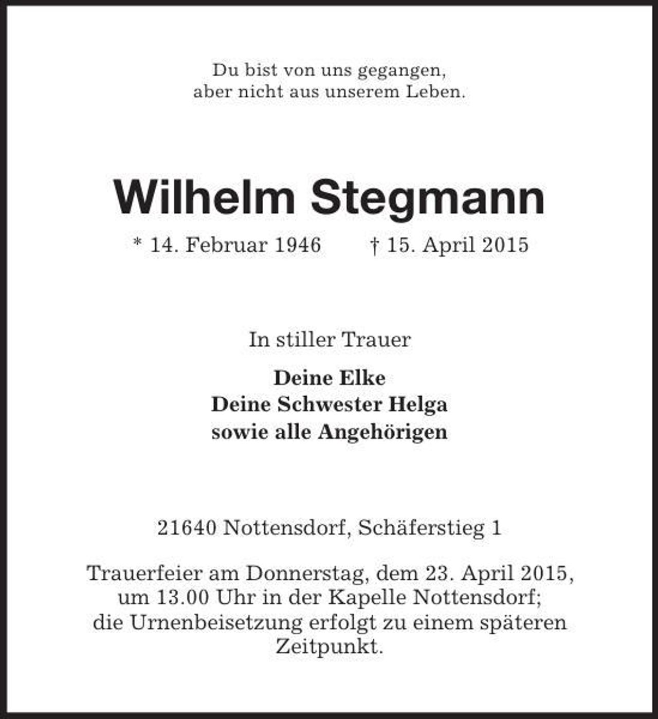 <p>Du bist von uns gegangen,<br />aber nicht aus unserem Leben.<br />Wilhelm Stegmann<br />* 14. Februar 1946 † 15. April 2015<br />In stiller Trauer<br />Deine Elke<br />Deine Schwester Helga<br />sowie alle Angehörigen<br />21640 Nottensdorf, Schäferstieg 1<br />Trauerfeier am Donnerstag, dem 23. April 2015,<br />um 13.00 Uhr in der Kapelle Nottensdorf;<br />die Urnenbeisetzung erfolgt zu einem späteren<br />Zeitpunkt.</p>