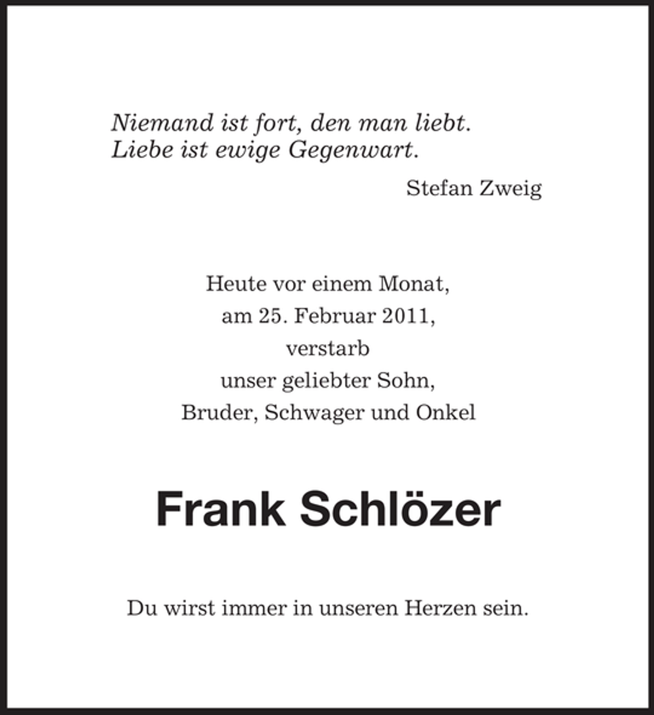 <p>Niemand ist fort, den man liebt.<br />Liebe ist ewige Gegenwart.<br />Stefan Zweig<br />Heute vor einem Monat,<br />am 25. Februar 2011,<br />verstarb<br />unser geliebter Sohn,<br />Bruder, Schwager und Onkel<br />Frank Schlözer<br />Du wirst immer in unseren Herzen sein.</p>
