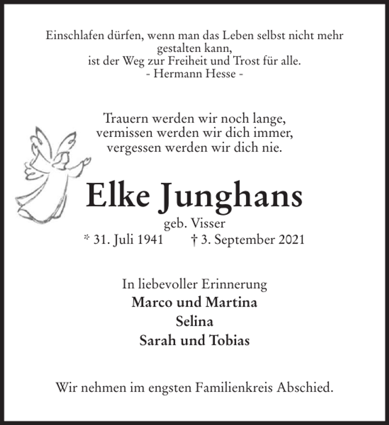 <p>Einschlafen dürfen, wenn man das Leben selbst nicht mehr<br />gestalten kann,<br />ist der Weg zur Freiheit und Trost für alle.<br />- Hermann Hesse -<br />Trauern werden wir noch lange,<br />vermissen werden wir dich immer,<br />vergessen werden wir dich nie.<br />Elke Junghans<br />geb. Visser<br />* 31. Juli 1941 † 3. September 2021<br />In liebevoller Erinnerung<br />Marco und Martina<br />Selina<br />Sarah und Tobias<br />Wir nehmen im engsten Familienkreis Abschied.</p>