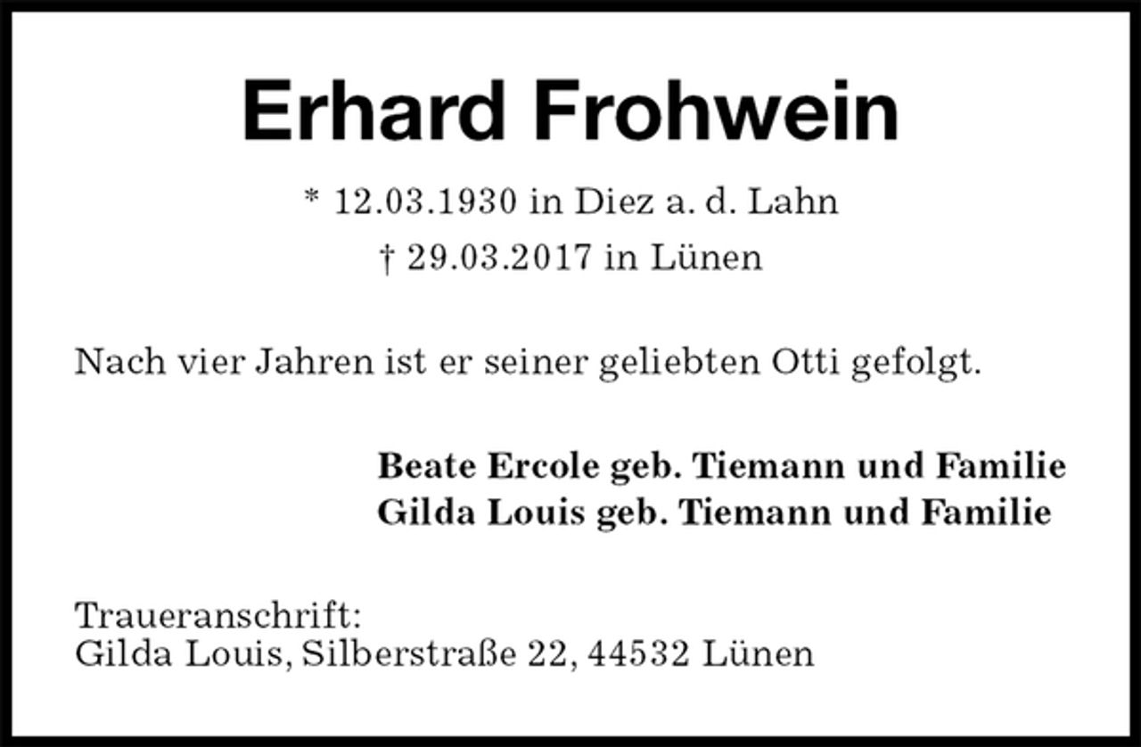 <p>Erhard Frohwein<br />* 12.03.1930 in Diez a. d. Lahn<br />† 29.03.2017 in Lünen<br />Nach vier Jahren ist er seiner geliebten Otti gefolgt.<br />Beate Ercole geb. Tiemann und Familie<br />Gilda Louis geb. Tiemann und Familie<br />Traueranschrift:<br />Gilda Louis, Silberstraße 22, 44532 Lünen</p>