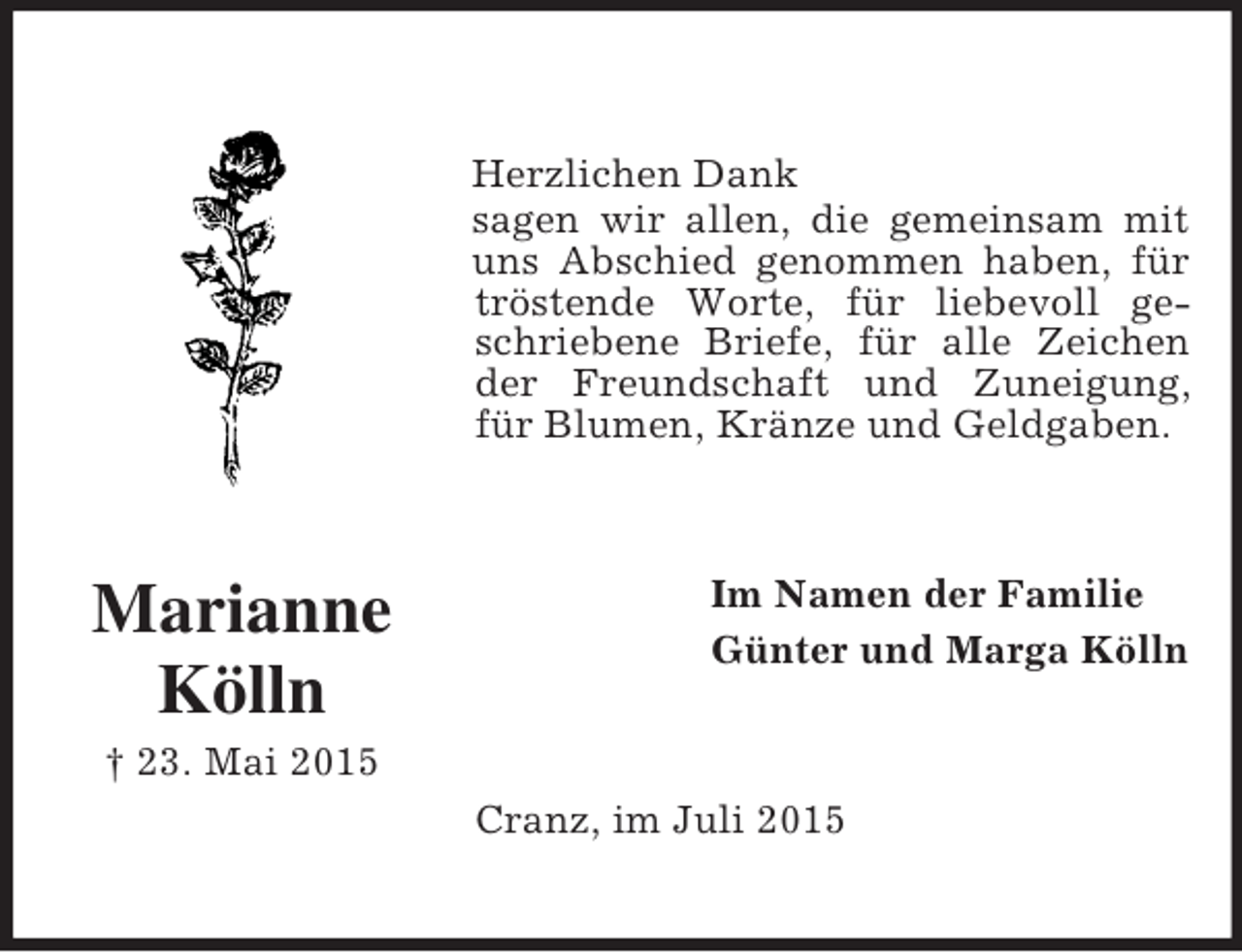 <p>Marianne Kölln<br />† 23. Mai 2015<br />Herzlichen Dank<br />sagen wir allen, die gemeinsam mit uns Abschied genommen haben, für tröstende Worte, für liebevoll geschriebene Briefe, für alle Zeichen der Freundschaft und Zuneigung, für Blumen, Kränze und Geldgaben.<br />Im Namen der Familie<br />Günter und Marga Kölln<br />Cranz, im Juli 2015</p>