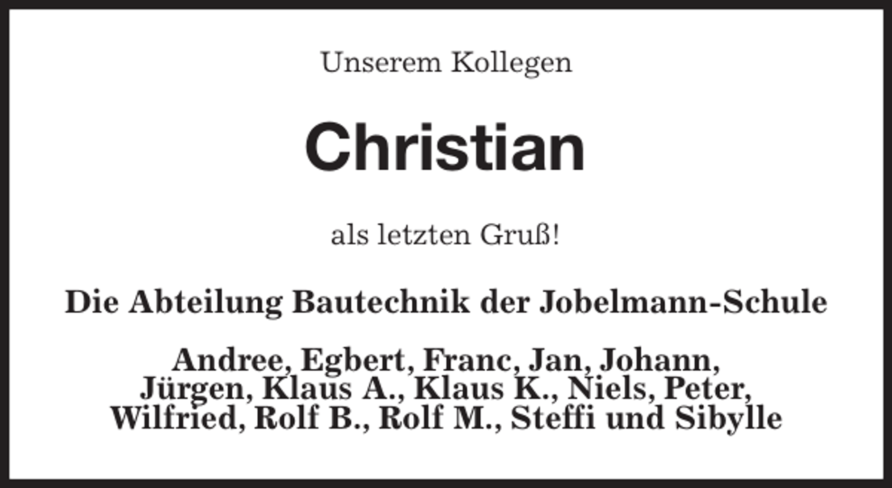 <p>Unserem Kollegen<br />Christian<br />als letzten Gruß!<br />Die Abteilung Bautechnik der Jobelmann-Schule</p>
<p>Andree, Egbert, Franc, Jan, Johann,<br />Jürgen, Klaus A., Klaus K., Niels, Peter,<br />Wilfried, Rolf B., Rolf M., Steffi und Sibylle</p>
