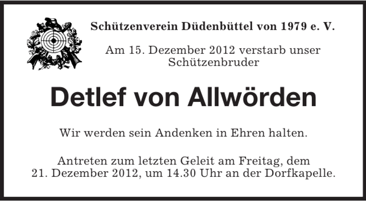 <p>Schützenverein Düdenbüttel von 1979 e. V.<br />Am 15. Dezember 2012 verstarb unser<br />Schützenbruder</p><p>Detlef von Allwörden<br />Wir werden sein Andenken in Ehren halten.<br />Antreten zum letzten Geleit am Freitag, dem<br />21. Dezember 2012, um 14.30 Uhr an der Dorfkapelle.</p>