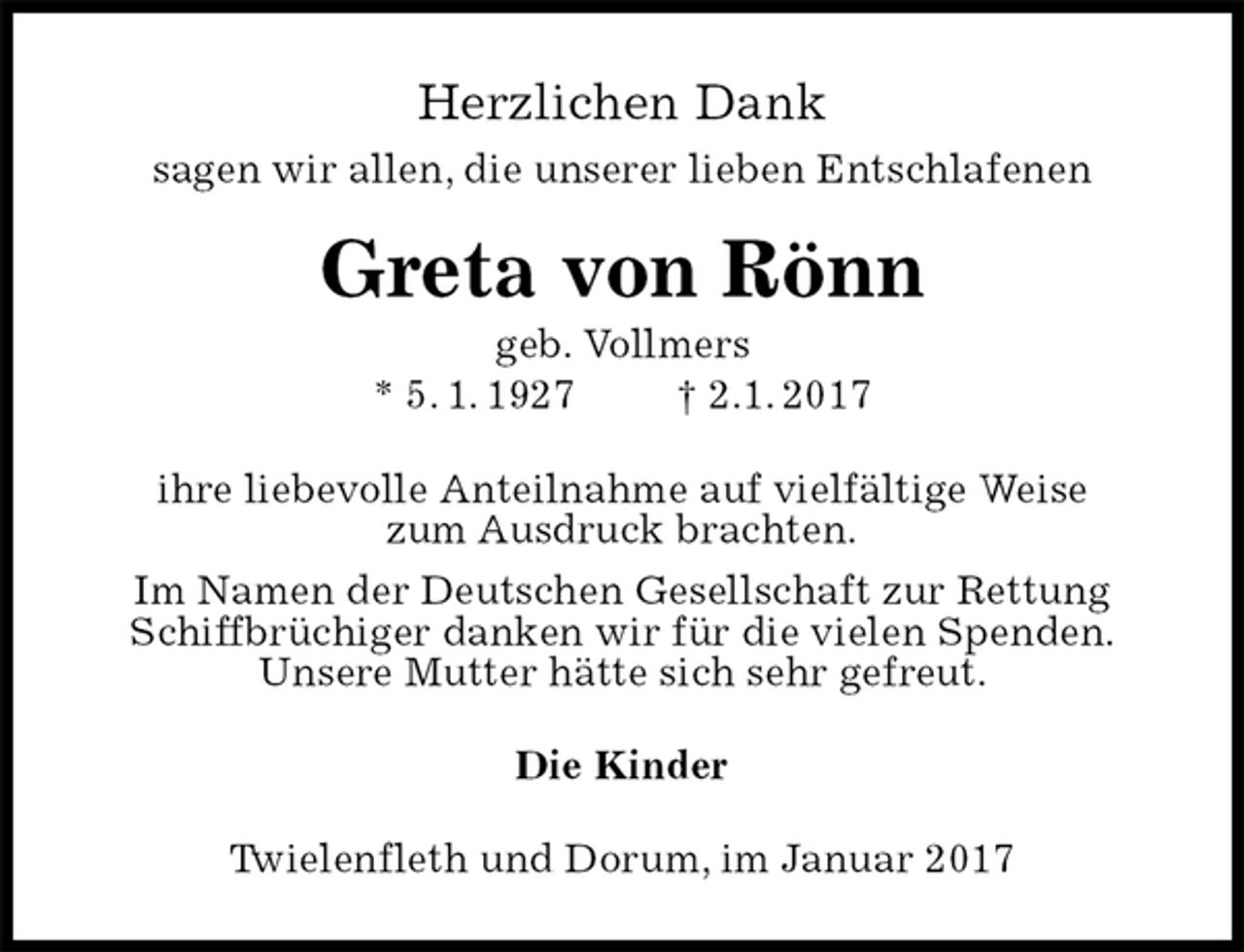 <p>Herzlichen Dank<br />sagen wir allen, die unserer lieben Entschlafenen<br />Greta von Rönn<br />geb. Vollmers<br />* 5. 1. 1927 † 2.1. 2017<br />ihre liebevolle Anteilnahme auf vielfältige Weise<br />zum Ausdruck brachten.<br />Im Namen der Deutschen Gesellschaft zur Rettung Schiffbrüchiger danken wir für die vielen Spenden.<br />Unsere Mutter hätte sich sehr gefreut.<br />Die Kinder<br />Twielenfleth und Dorum, im Januar 2017</p>