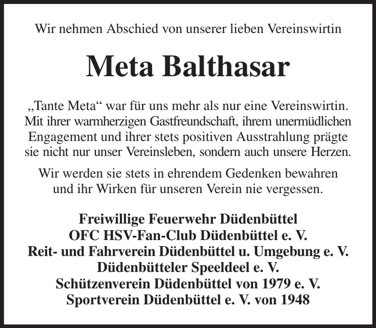 <p>Wir nehmen Abschied von unserer lieben Vereinswirtin<br />Meta Balthasar<br />„Tante Meta“ war für uns mehr als nur eine Vereinswirtin. Mit ihrer warmherzigen Gastfreundschaft, ihrem unermüdlichen<br />Engagement und ihrer stets positiven Ausstrahlung prägte sie nicht nur unser Vereinsleben, sondern auch unsere Herzen.<br />Wir werden sie stets in ehrendem Gedenken bewahren<br />und ihr Wirken für unseren Verein nie vergessen.<br />Freiwillige Feuerwehr Düdenbüttel<br />OFC HSV-Fan-Club Düdenbüttel e. V.<br />Reit- und Fahrverein Düdenbüttel u. Umgebung e. V.<br />Düdenbütteler Speeldeel e. V.<br />Schützenverein Düdenbüttel von 1979 e. V.<br />Sportverein Düdenbüttel e. V. von 1948</p>