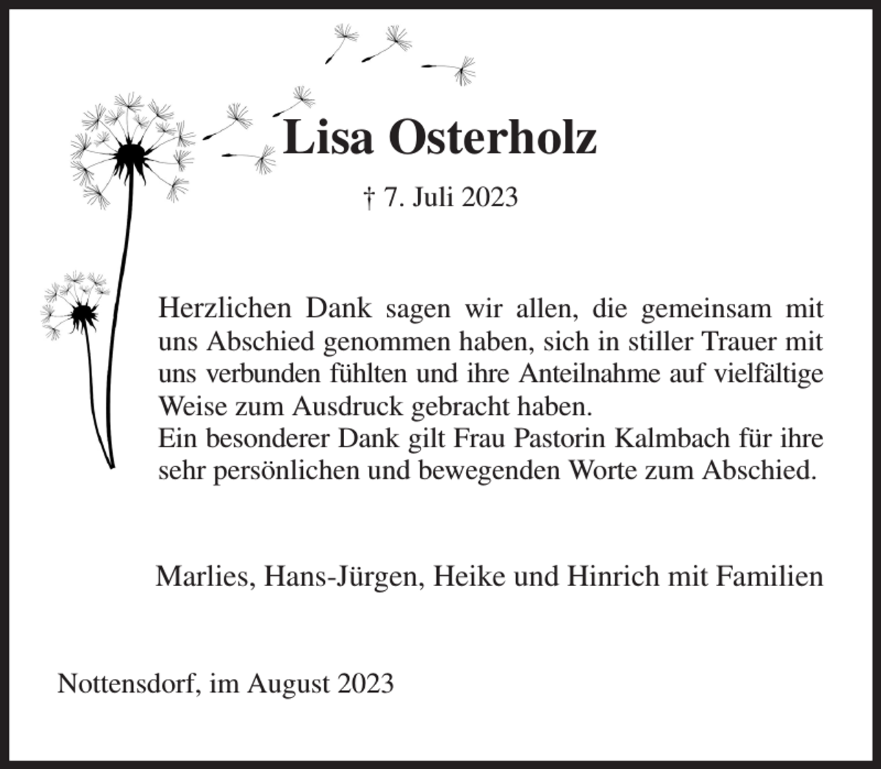 <p>Lisa Osterholz<br />† 7. Juli 2023<br />Herzlichen Dank sagen wir allen, die gemeinsam mit uns Abschied genommen haben, sich in stiller Trauer mit uns verbunden fühlten und ihre Anteilnahme auf vielfältige Weise zum Ausdruck gebracht haben.<br />Ein besonderer Dank gilt Frau Pastorin Kalmbach für ihre sehr persönlichen und bewegenden Worte zum Abschied.<br />Marlies, Hans-Jürgen, Heike und Hinrich mit Familien<br />Nottensdorf, im August 2023</p>