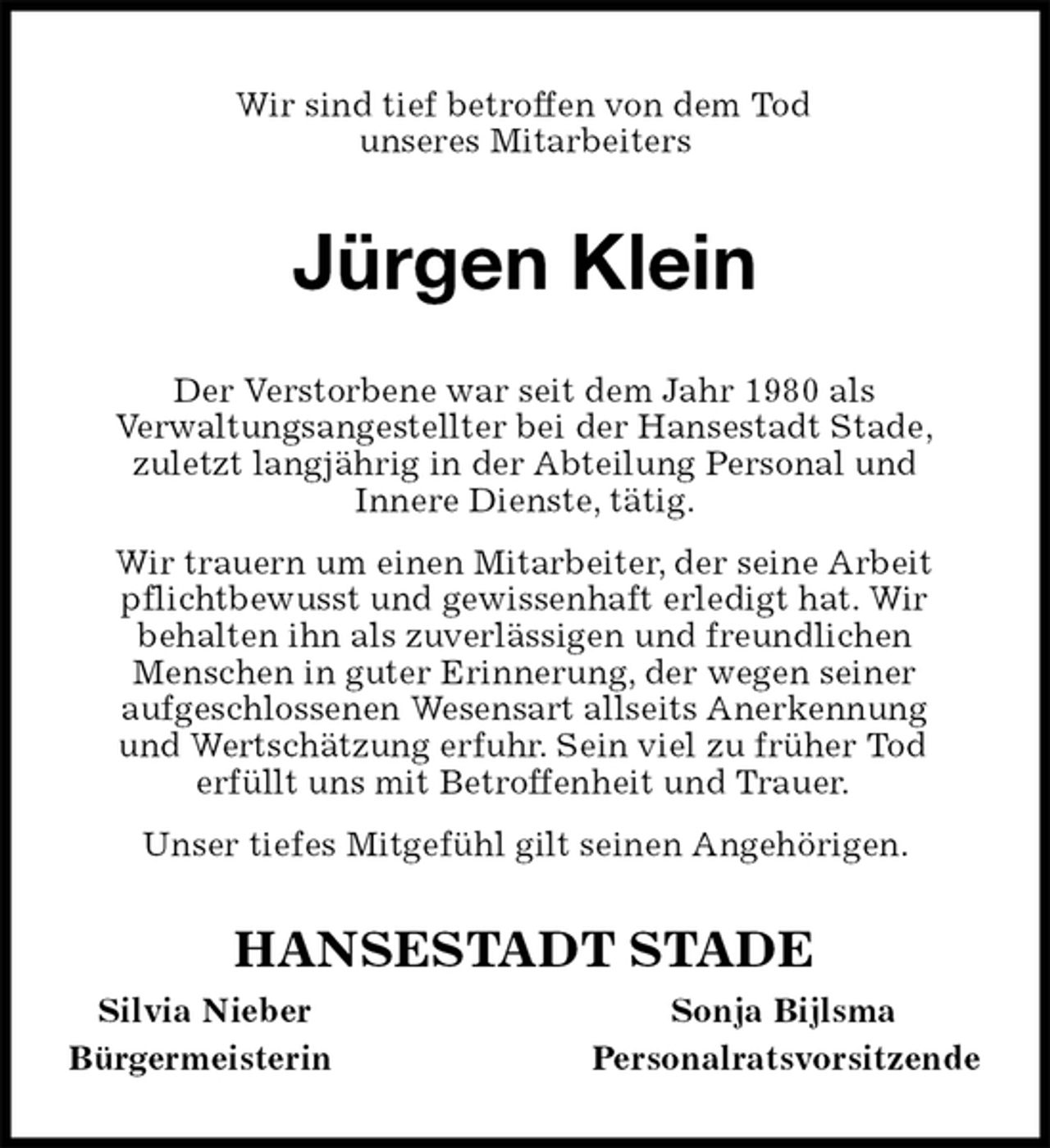 <p>Wir sind tief betroffen von dem Tod<br />unseres Mitarbeiters<br />Jürgen Klein<br />Der Verstorbene war seit dem Jahr 1980 als<br />Verwaltungsangestellter bei der Hansestadt Stade,<br />zuletzt langjährig in der Abteilung Personal und<br />Innere Dienste, tätig.<br />Wir trauern um einen Mitarbeiter, der seine Arbeit pflichtbewusst und gewissenhaft erledigt hat. Wir<br />behalten ihn als zuverlässigen und freundlichen<br />Menschen in guter Erinnerung, der wegen seiner<br />aufgeschlossenen Wesensart allseits Anerkennung<br />und Wertschätzung erfuhr. Sein viel zu früher Tod<br />erfüllt uns mit Betroffenheit und Trauer.<br />Unser tiefes Mitgefühl gilt seinen Angehörigen.<br />HANSESTADT STADE<br />Silvia NieberSonja Bijlsma<br />BürgermeisterinPersonalratsvorsitzende</p>