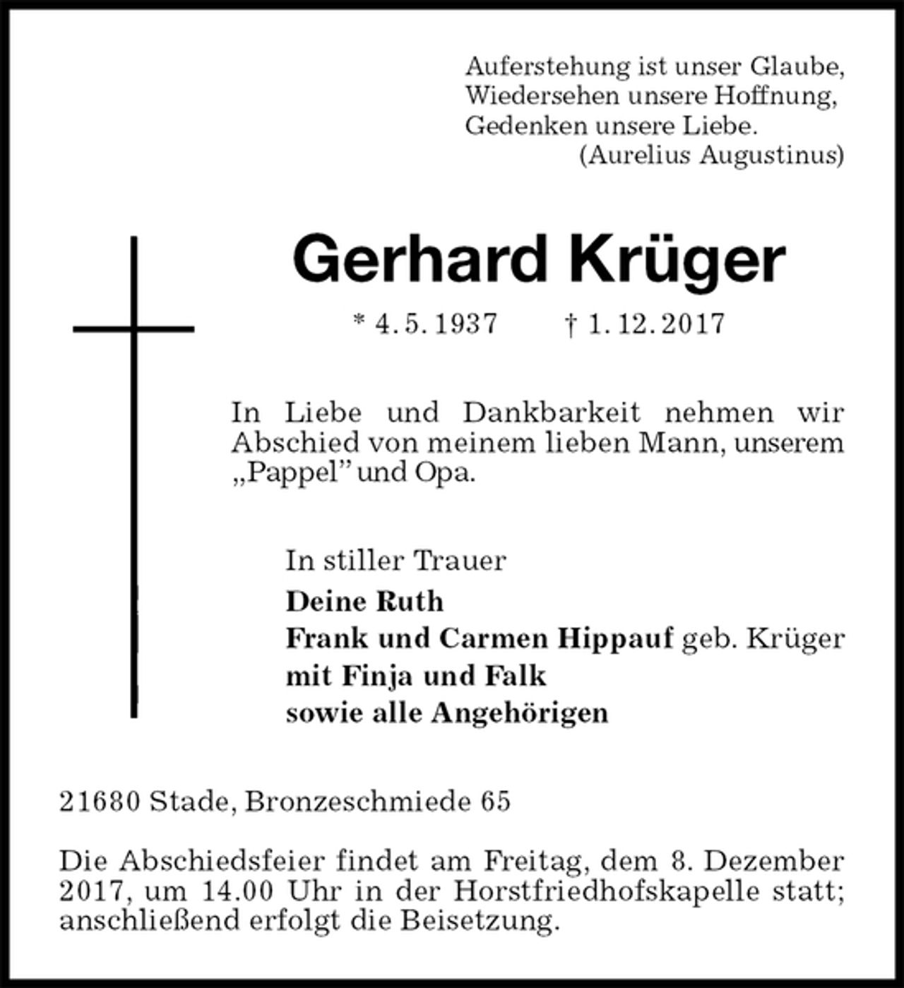 <p>Auferstehung ist unser Glaube,<br />Wiedersehen unsere Hoffnung,<br />Gedenken unsere Liebe.<br />(Aurelius Augustinus)<br />Gerhard Krüger<br />* 4. 5. 1937 † 1. 12. 2017<br />In Liebe und Dankbarkeit nehmen wir<br />Abschied von meinem lieben Mann, unserem „Pappel” und Opa.<br />In stiller Trauer<br />Deine Ruth<br />Frank und Carmen Hippauf geb. Krüger<br />mit Finja und Falk<br />sowie alle Angehörigen<br />21680 Stade, Bronzeschmiede 65</p><p>Die Abschiedsfeier findet am Freitag, dem 8. Dezember 2017, um 14.00 Uhr in der Horstfriedhofskapelle statt; anschließend erfolgt die Beisetzung.</p>