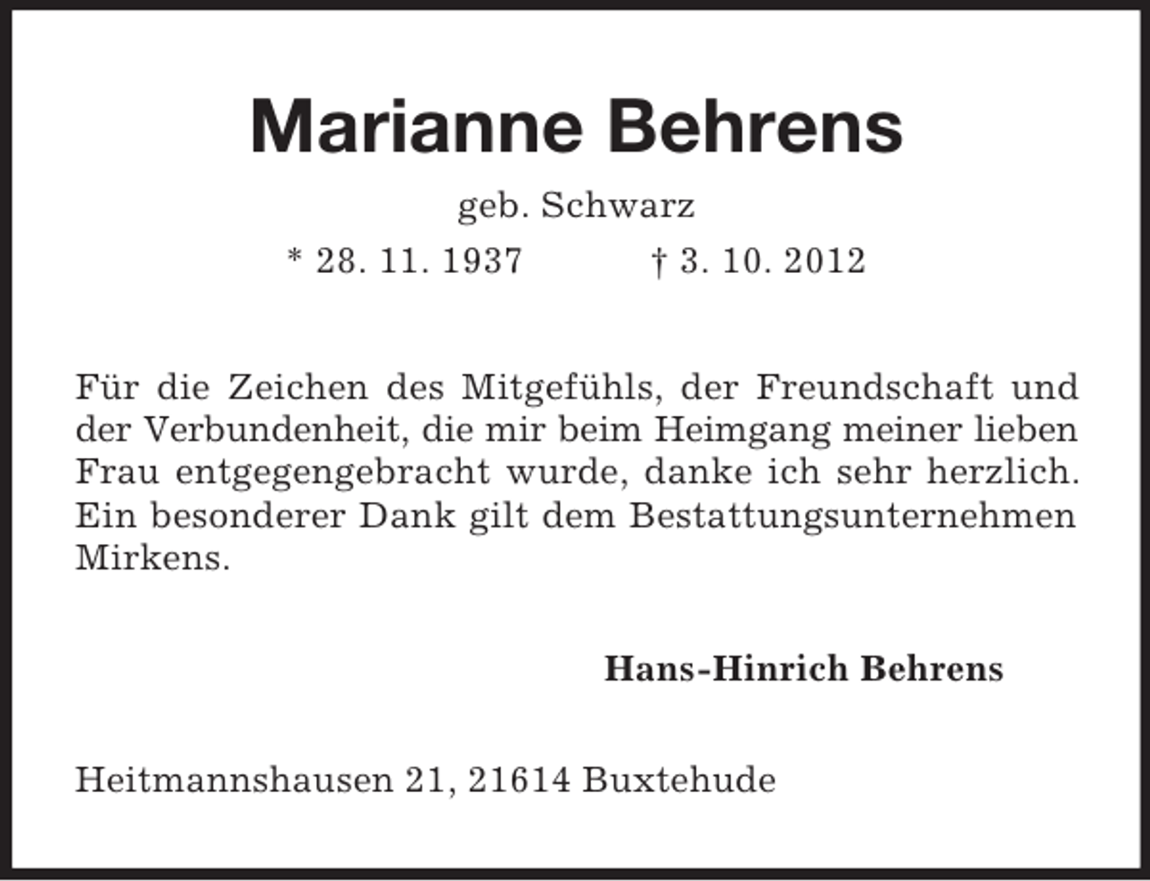 <p>Marianne Behrens<br />geb. Schwarz<br />* 28. 11. 1937 † 3. 10. 2012<br />Für die Zeichen des Mitgefühls, der Freundschaft und der Verbundenheit, die mir beim Heimgang meiner lieben Frau entgegengebracht wurde, danke ich sehr herzlich. Ein besonderer Dank gilt dem Bestattungsunternehmen Mirkens.<br />Hans-Hinrich Behrens<br />Heitmannshausen 21, 21614 Buxtehude</p>