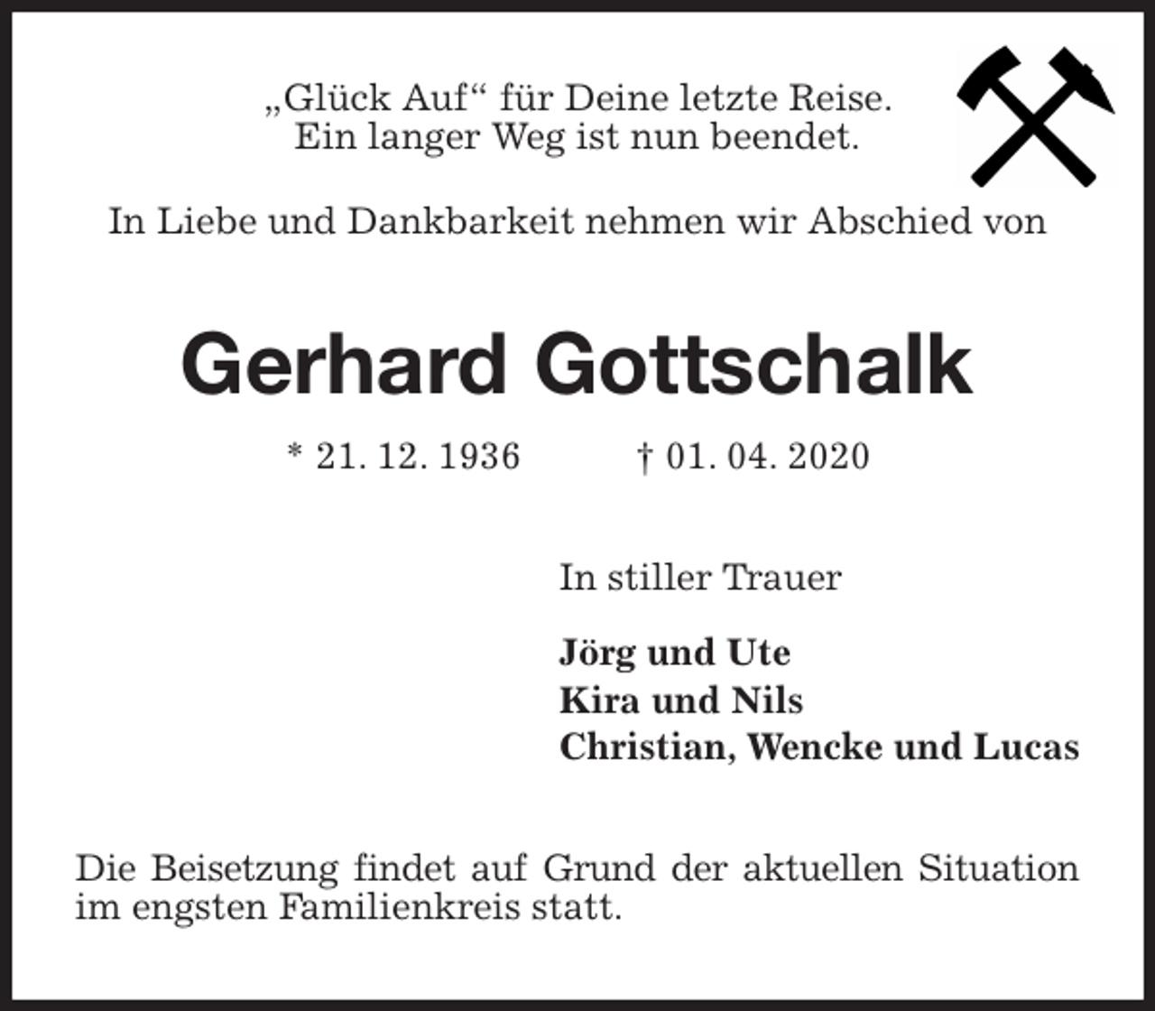 <p>„Glück Auf“ für Deine letzte Reise.<br />Ein langer Weg ist nun beendet.<br />In Liebe und Dankbarkeit nehmen wir Abschied von<br />Gerhard Gottschalk<br />* 21. 12. 1936 † 01. 04. 2020<br />In stiller Trauer</p>
<p>Jörg und Ute<br />Kira und Nils<br />Christian, Wencke und Lucas<br />Die Beisetzung findet auf Grund der aktuellen Situation im engsten Familienkreis statt.</p>