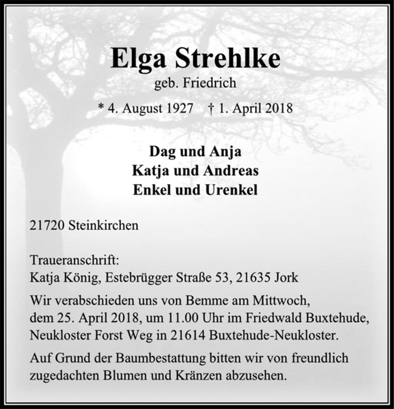 <p>Elga Strehlke<br />geb. Friedrich<br />* 4. August 1927 † 1. April 2018<br />Dag und Anja<br />Katja und Andreas<br />Enkel und Urenkel<br />21720 Steinkirchen<br />Traueranschrift:<br />Katja König, Estebrügger Straße 53, 21635 Jork<br />Wir verabschieden uns von Bemme am Mittwoch,<br />dem 25. April 2018, um 11.00 Uhr im Friedwald Buxtehude, Neukloster Forst Weg in 21614 Buxtehude-Neukloster.<br />Auf Grund der Baumbestattung bitten wir von freundlich zugedachten Blumen und Kränzen abzusehen.</p>