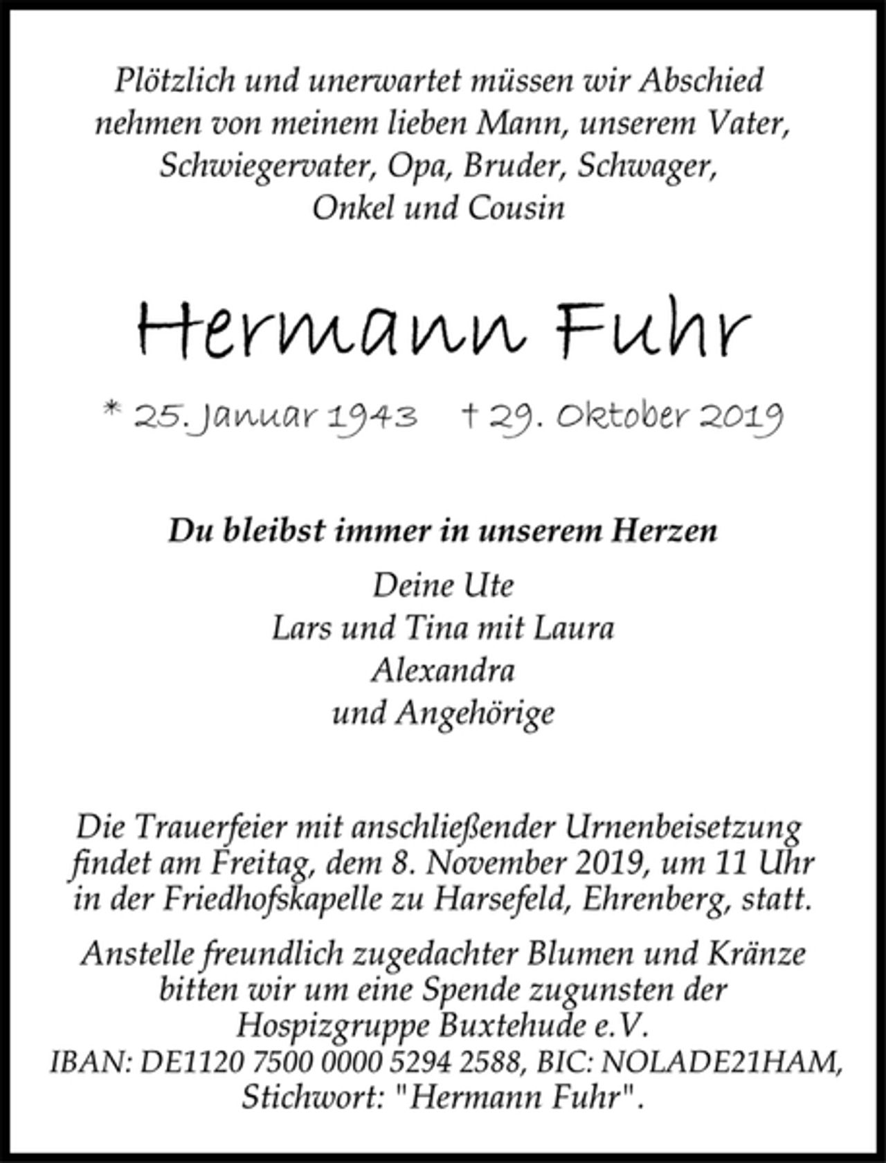 <p>Plötzlich und unerwartet müssen wir Abschied<br />nehmen von meinem lieben Mann, unserem Vater,<br />Schwiegervater, Opa, Bruder, Schwager,<br />Onkel und Cousin<br />Hermann Fuhr<br />* 25. Januar 1943 † 29. Oktober 2019<br />Du bleibst immer in unserem Herzen<br />Deine Ute<br />Lars und Tina mit Laura<br />Alexandra<br />und Angehörige<br />Die Trauerfeier mit anschließender Urnenbeisetzung<br />findet am Freitag, dem 8. November 2019, um 11 Uhr<br />in der Friedhofskapelle zu Harsefeld, Ehrenberg, statt.<br />Anstelle freundlich zugedachter Blumen und Kränze<br />bitten wir um eine Spende zugunsten der<br />Hospizgruppe Buxtehude e.V.<br />IBAN: DE1120 7500 0000 5294 2588, BIC: NOLADE21HAM,<br />Stichwort: "Hermann Fuhr".</p>