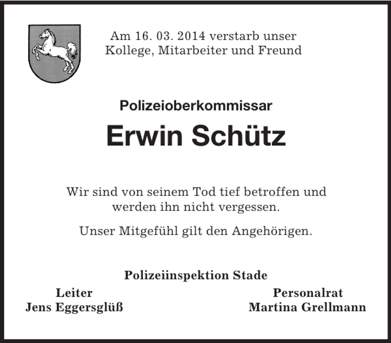 <p>Am 16. 03. 2014 verstarb unser<br />Kollege, Mitarbeiter und Freund<br />Polizeioberkommissar</p><p>Erwin Schütz<br />Wir sind von seinem Tod tief betroffen und<br />werden ihn nicht vergessen.<br />Unser Mitgefühl gilt den Angehörigen.<br />Polizeiinspektion Stade<br />Leiter Personalrat<br />Jens Eggersglüß Martina Grellmann</p>
