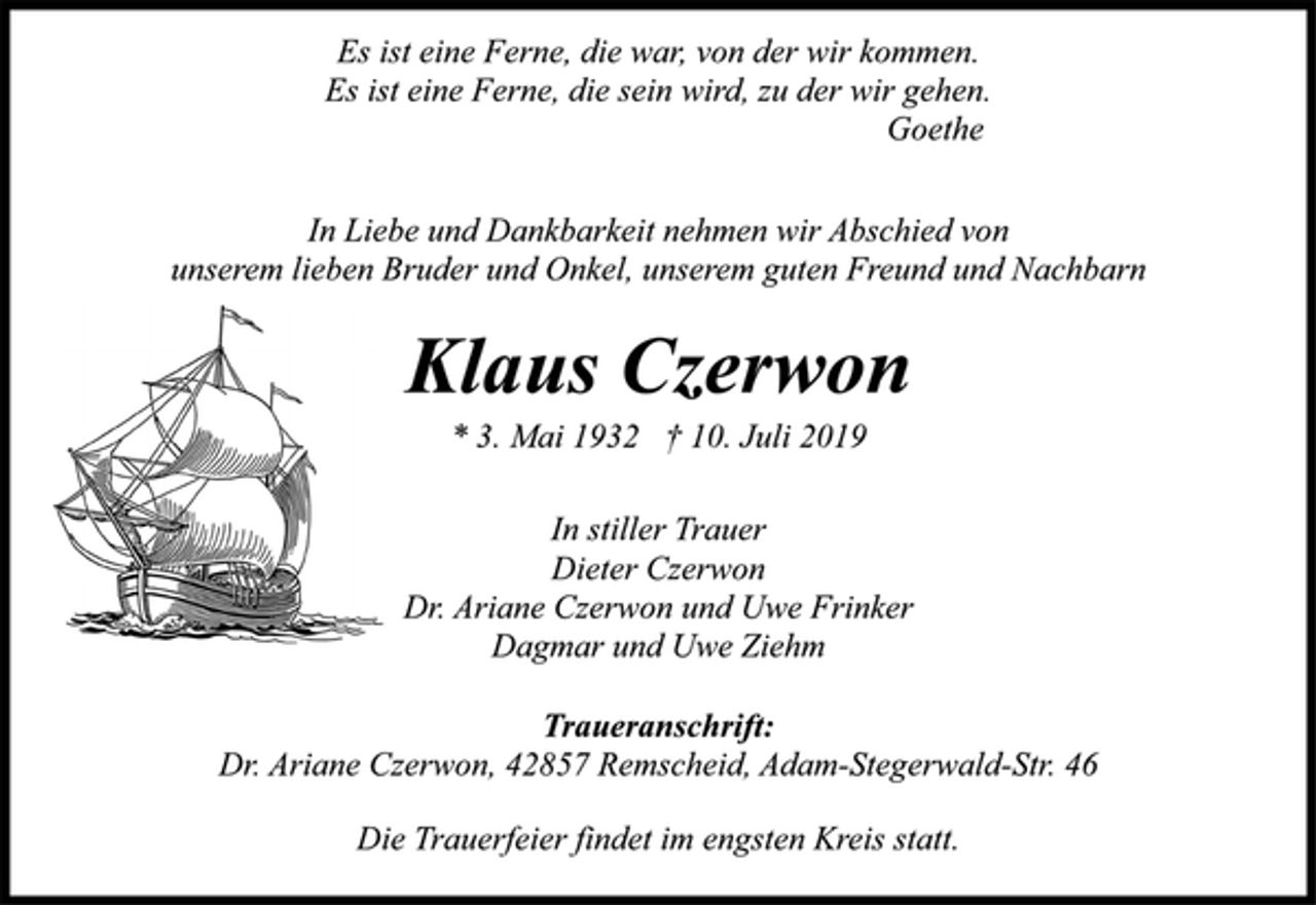<p>Es ist eine Ferne, die war, von der wir kommen. Es ist eine Ferne, die sein wird, zu der wir gehen. Goethe</p><p>In Liebe und Dankbarkeit nehmen wir Abschied von unserem lieben Bruder und Onkel, unserem guten Freund und Nachbarn</p><p>Klaus Czerwon<br />* 3. Mai 1932 † 10. Juli 2019</p><p>In stiller Trauer<br />Dieter Czerwon<br />Dr. Ariane Czerwon und Uwe Frinker<br />Dagmar und Uwe Ziehm</p><p>Traueranschrift: Dr. Ariane Czerwon, 42857 Remscheid, Adam-Stegerwald-Str. 46 Die Trauerfeier findet im engsten Kreis statt</p>
