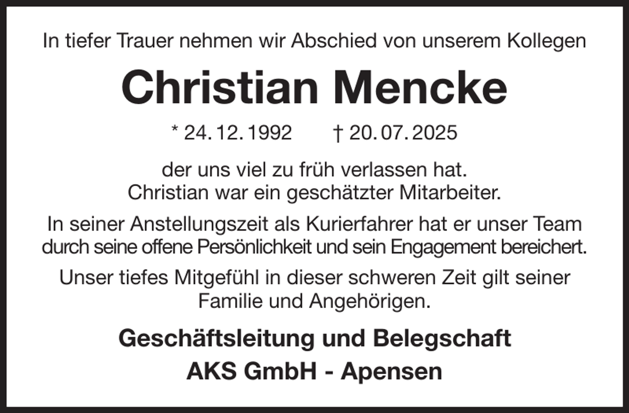<p>In tiefer Trauer nehmen wir Abschied von unserem Kollegen<br />Christian Mencke<br />* 24. 12. 1992 † 20. 07. 2025<br />der uns viel zu früh verlassen hat.<br />Christian war ein geschätzter Mitarbeiter.<br />In seiner Anstellungszeit als Kurierfahrer hat er unser Team durch seine offene Persönlichkeit und sein Engagement bereichert.<br />Unser tiefes Mitgefühl in dieser schweren Zeit gilt seiner Familie und Angehörigen.<br />Geschäftsleitung und Belegschaft<br />AKS GmbH - Apensen</p>