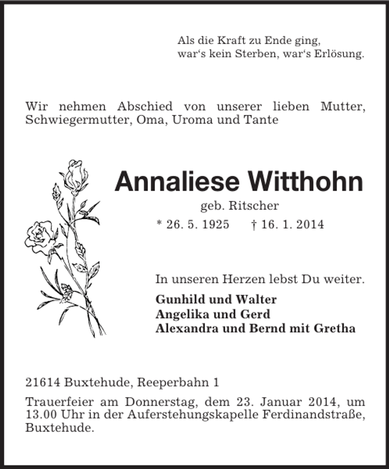 <p>Als die Kraft zu Ende ging,<br />war‘s kein Sterben, war‘s Erlösung.<br />Wir nehmen Abschied von unserer lieben Mutter, Schwiegermutter, Oma, Uroma und Tante<br />Annaliese Witthohn<br />geb. Ritscher<br />* 26. 5. 1925 † 16. 1. 2014<br />In unseren Herzen lebst Du weiter.<br />Gunhild und Walter<br />Angelika und Gerd<br />Alexandra und Bernd mit Gretha<br />21614 Buxtehude, Reeperbahn 1<br />Trauerfeier am Donnerstag, dem 23. Januar 2014, um 13.00 Uhr in der Auferstehungskapelle Ferdinandstraße, Buxtehude.</p>