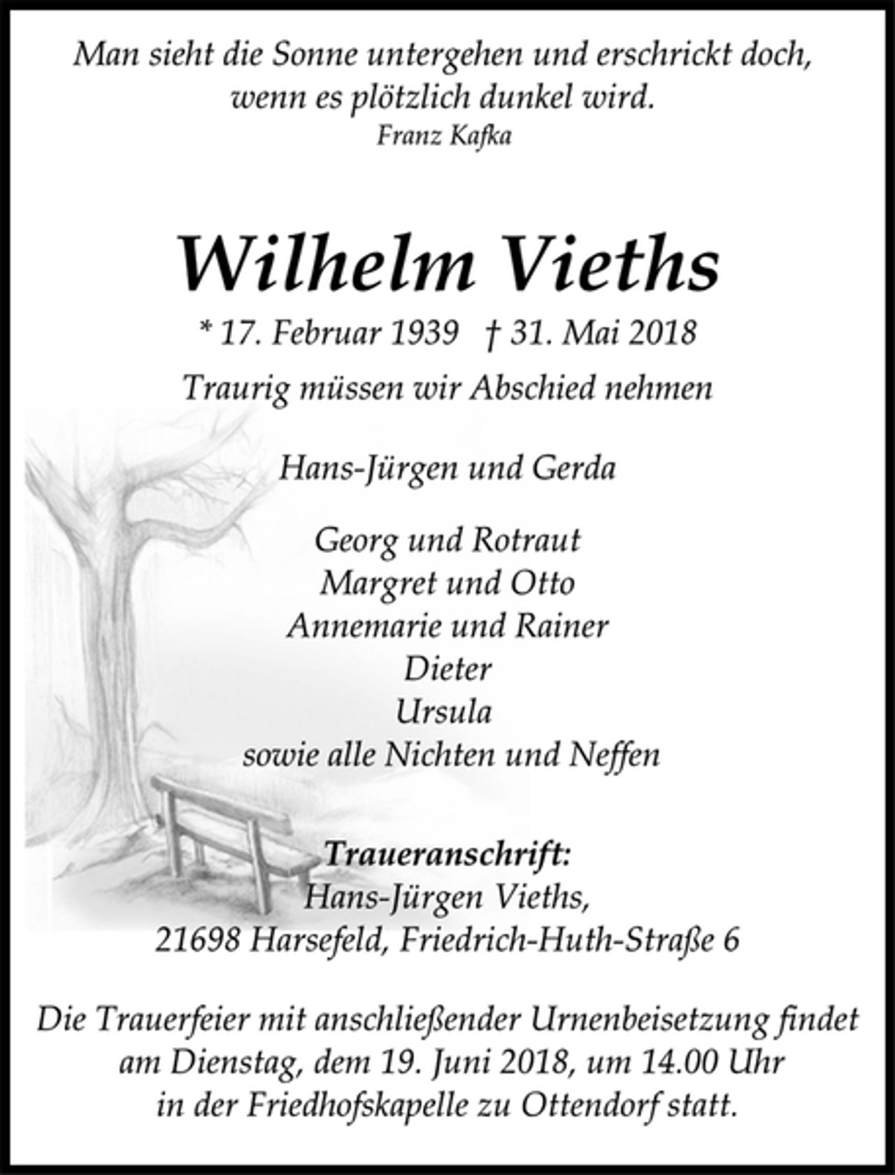 <p>Man sieht die Sonne untergehen und erschrickt doch,<br />wenn es plötzlich dunkel wird.<br />Franz Kafka<br />Wilhelm Vieths<br />* 17. Februar 1939 † 31. Mai 2018<br />Traurig müssen wir Abschied nehmen<br />Hans-Jürgen und Gerda<br />Georg und Rotraut<br />Margret und Otto<br />Annemarie und Rainer<br />Dieter<br />Ursula<br />sowie alle Nichten und Neffen<br />Traueranschrift:<br />Hans-Jürgen Vieths,<br />21698 Harsefeld, Friedrich-Huth-Straße 6<br />Die Trauerfeier mit anschließender Urnenbeisetzung findet<br />am Dienstag, dem 19. Juni 2018, um 14.00 Uhr<br />in der Friedhofskapelle zu Ottendorf statt.</p>
