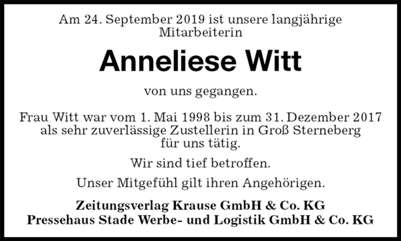 <p>Am 24. September 2019 ist unsere langjährige<br />Mitarbeiterin<br />Anneliese Witt<br />Zeitungsverlag Krause GmbH &amp; Co. KG<br />Pressehaus Stade Werbe- und Logistik GmbH &amp; Co. KG<br />von uns gegangen.<br />Frau Witt war vom 1. Mai 1998 bis zum 31. Dezember 2017<br />als sehr zuverlässige Zustellerin in Groß Sterneberg<br />für uns tätig.<br />Wir sind tief betroffen.<br />Unser Mitgefühl gilt ihren Angehörigen.</p>