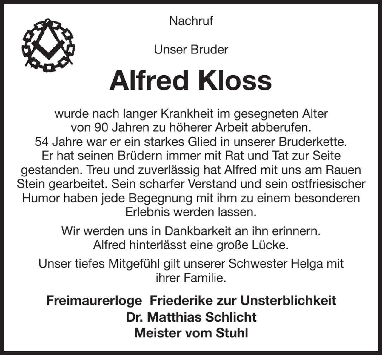 <p>Nachruf</p><p>Unser Bruder<br />Alfred Kloss<br />wurde nach langer Krankheit im gesegneten Alter<br />von 90 Jahren zu höherer Arbeit abberufen.<br />54 Jahre war er ein starkes Glied in unserer Bruderkette.<br />Er hat seinen Brüdern immer mit Rat und Tat zur Seite<br />gestanden. Treu und zuverlässig hat Alfred mit uns am Rauen Stein gearbeitet. Sein scharfer Verstand und sein ostfriesischer Humor haben jede Begegnung mit ihm zu einem besonderen<br />Erlebnis werden lassen.<br />Wir werden uns in Dankbarkeit an ihn erinnern.<br />Alfred hinterlässt eine große Lücke.<br />Unser tiefes Mitgefühl gilt unserer Schwester Helga mit<br />ihrer Familie.<br />Freimaurerloge Friederike zur Unsterblichkeit<br />Dr. Matthias Schlicht<br />Meister vom Stuhl</p>