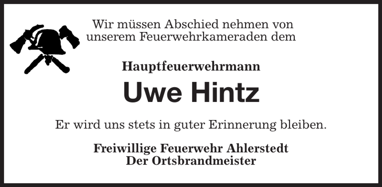 <p>Wir müssen Abschied nehmen von<br />unserem Feuerwehrkameraden dem<br />Hauptfeuerwehrmann<br />Uwe Hintz<br />Er wird uns stets in guter Erinnerung bleiben.<br />Freiwillige Feuerwehr Ahlerstedt<br />Der Ortsbrandmeister</p>