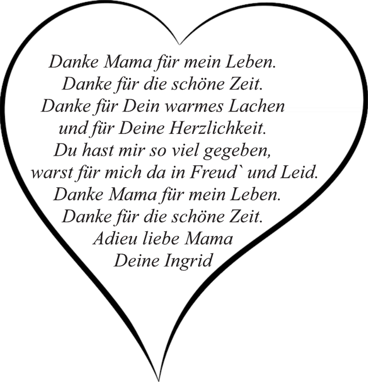 <p>Danke Mama für mein Leben.<br />Danke für die schöne Zeit.<br />Danke für Dein warmes Lachen<br />und für Deine Herzlichkeit.<br />Du hast mir so viel gegeben,<br />warst für mich da in Freud` und Leid.<br />Danke Mama für mein Leben.<br />Danke für die schöne Zeit.<br />Adieu liebe Mama<br />Deine Ingrid</p>