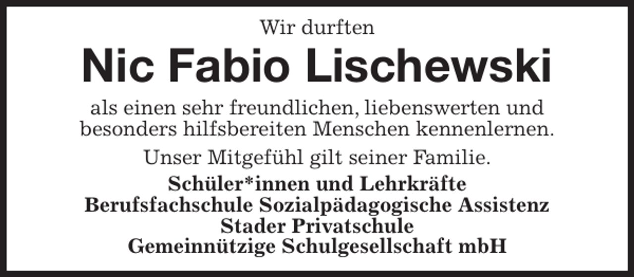 <p>Wir durften<br />Nic Fabio Lischewski<br />als einen sehr freundlichen, liebenswerten und<br />besonders hilfsbereiten Menschen kennenlernen.<br />Unser Mitgefühl gilt seiner Familie.<br />Schüler*innen und Lehrkräfte<br />Berufsfachschule Sozialpädagogische Assistenz<br />Stader Privatschule<br />Gemeinnützige Schulgesellschaft mbH</p>