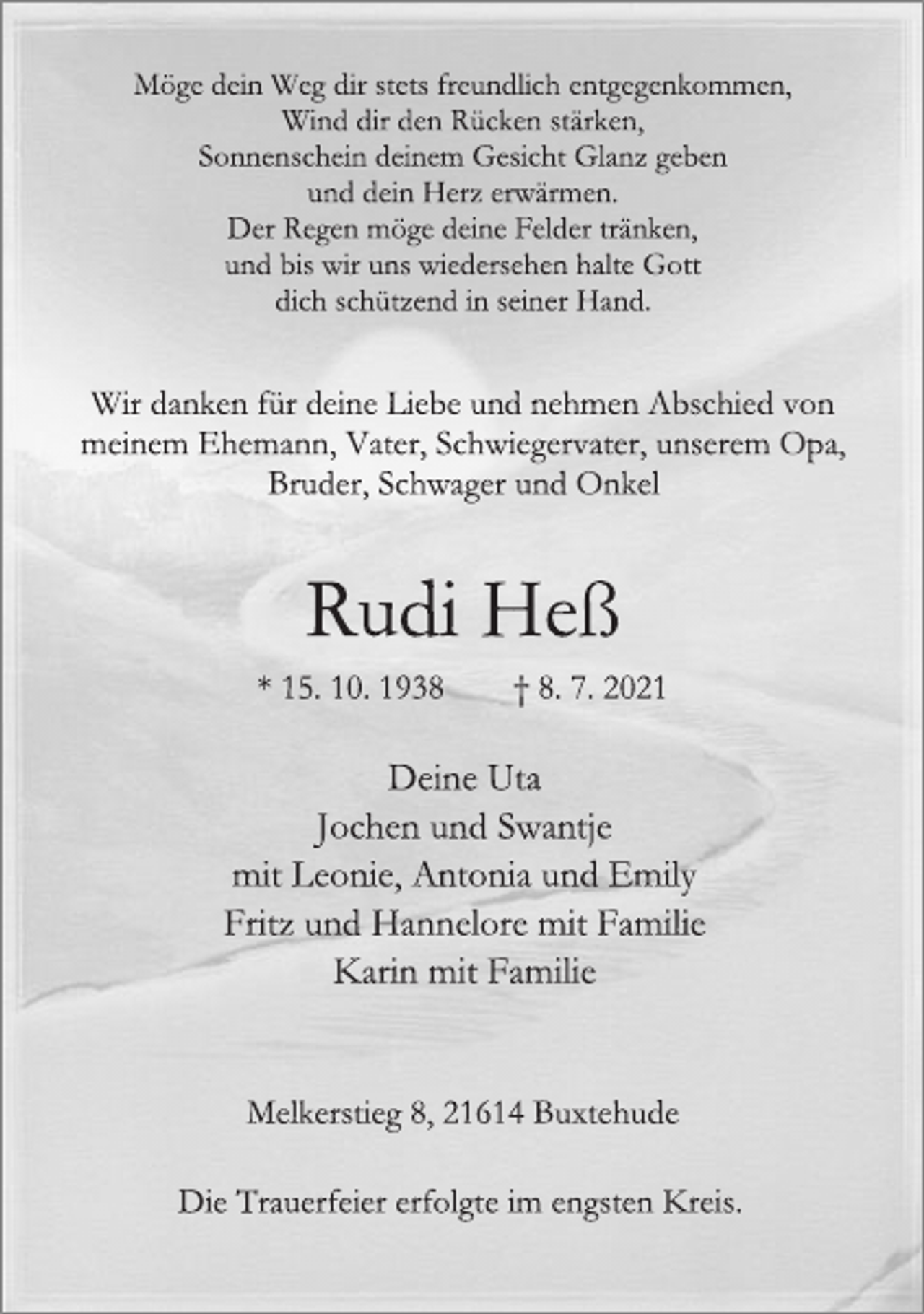 <p>Möge dein Weg dir stets freundlich entgegenkommen,<br />Wind dir den Rücken stärken,<br />Sonnenschein deinem Gesicht Glanz geben<br />und dein Herz erwärmen.<br />Der Regen möge deine Felder tränken,<br />und bis wir uns wiedersehen halte Gott<br />dich schützend in seiner Hand.<br />Wir danken für deine Liebe und nehmen Abschied von<br />meinem Ehemann, Vater, Schwiegervater, unserem Opa,<br />Bruder, Schwager und Onkel<br />Rudi Heß<br />* 15. 10. 1938 † 8. 7. 2021<br />Deine Uta<br />Jochen und Swantje<br />mit Leonie, Antonia und Emily<br />Fritz und Hannelore mit Familie<br />Karin mit Familie<br />Melkerstieg 8, 21614 Buxtehude<br />Die Trauerfeier erfolgte im engsten Kreis.</p>