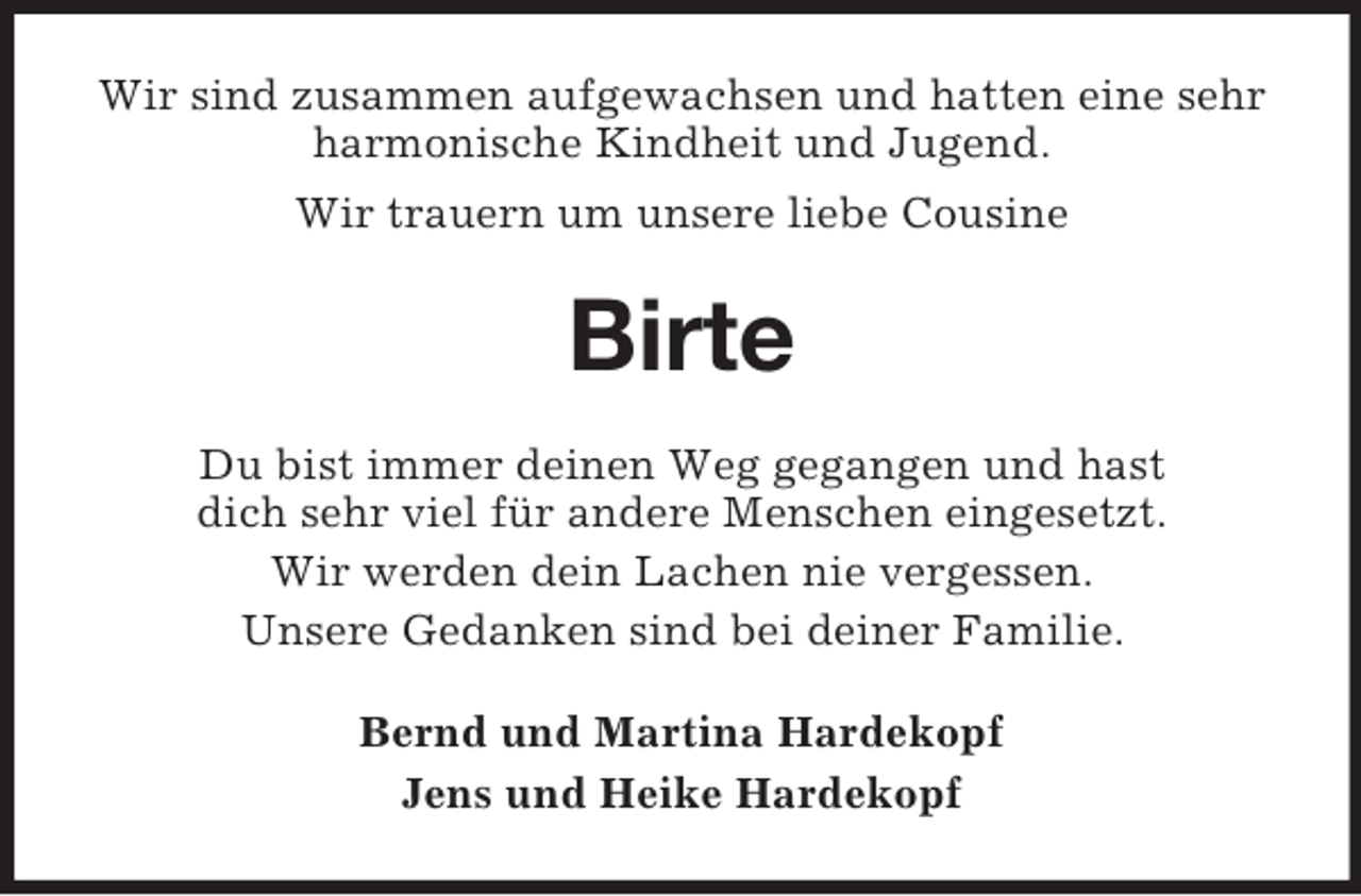 <p>Wir sind zusammen aufgewachsen und hatten eine sehr harmonische Kindheit und Jugend.<br />Wir trauern um unsere liebe Cousine<br />Birte<br />Du bist immer deinen Weg gegangen und hast<br />dich sehr viel für andere Menschen eingesetzt.<br />Wir werden dein Lachen nie vergessen.<br />Unsere Gedanken sind bei deiner Familie.<br />Bernd und Martina Hardekopf<br />Jens und Heike Hardekopf</p>