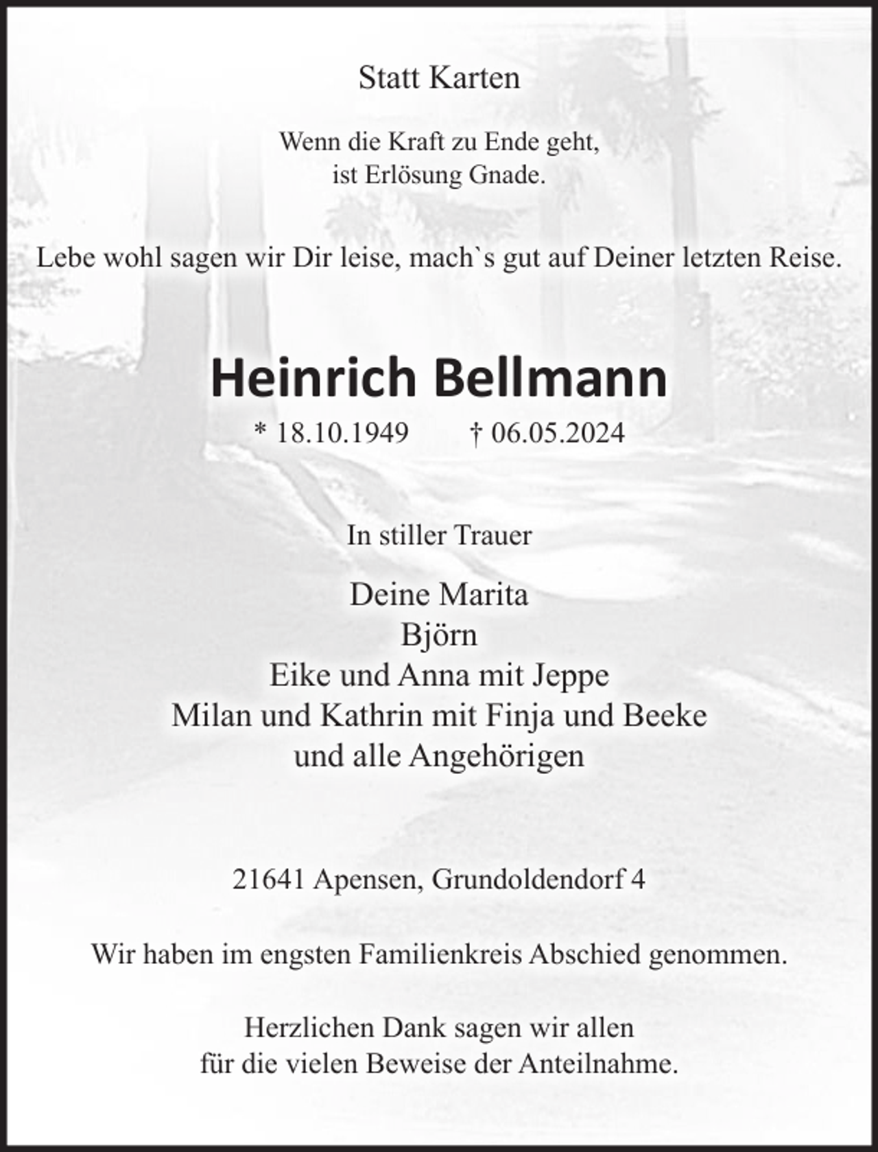 <p>Statt Karten<br />Wenn die Kraft zu Ende geht,<br />ist Erlösung Gnade.</p><p>Lebe wohl sagen wir Dir leise, mach`s gut auf Deiner letzten Reise.</p><p>Heinrich Bellmann<br />* 18.10.1949</p><p>† 06.05.2024</p><p>In stiller Trauer</p><p>Deine Marita<br />Björn<br />Eike und Anna mit Jeppe<br />Milan und Kathrin mit Finja und Beeke<br />und alle Angehörigen<br />21641 Apensen, Grundoldendorf 4<br />Wir haben im engsten Familienkreis Abschied genommen.<br />Herzlichen Dank sagen wir allen<br />für die vielen Beweise der Anteilnahme.</p>