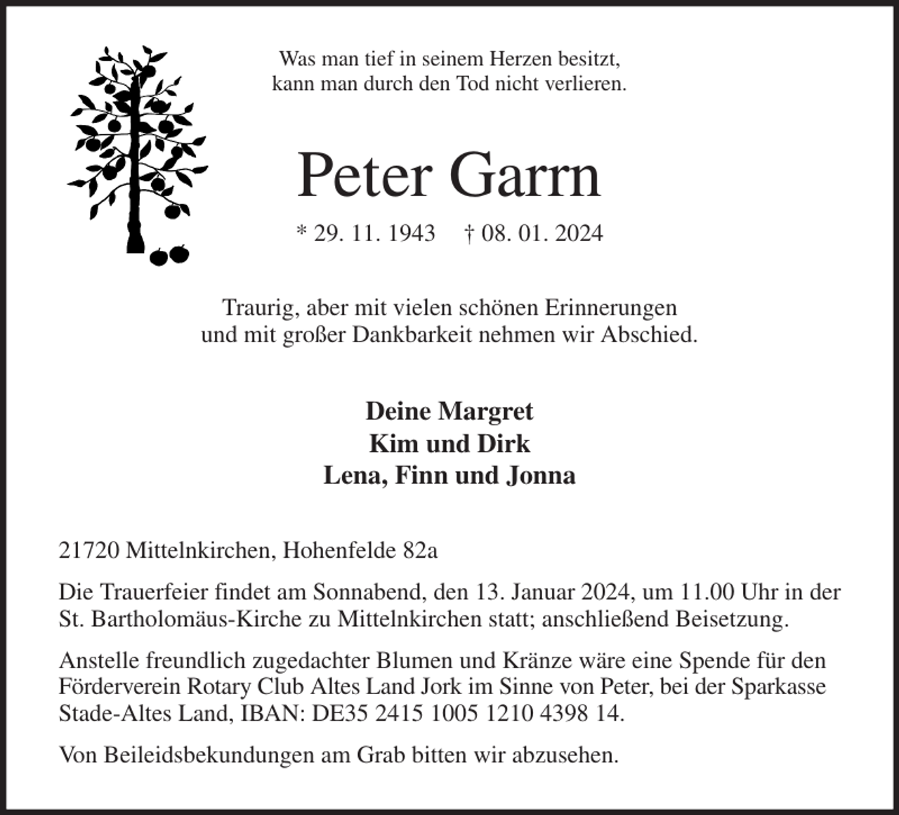 <p>Was man tief in seinem Herzen besitzt,<br />kann man durch den Tod nicht verlieren.<br />Peter Garrn<br />* 29. 11. 1943 † 08. 01. 2024<br />Traurig, aber mit vielen schönen Erinnerungen<br />und mit großer Dankbarkeit nehmen wir Abschied.<br />Deine Margret<br />Kim und Dirk<br />Lena, Finn und Jonna<br />21720 Mittelnkirchen, Hohenfelde 82a<br />Die Trauerfeier findet am Sonnabend, den 13. Januar 2024, um 11.00 Uhr in der St. Bartholomäus-Kirche zu Mittelnkirchen statt; anschließend Beisetzung.<br />Anstelle freundlich zugedachter Blumen und Kränze wäre eine Spende für den Förderverein Rotary Club Altes Land Jork im Sinne von Peter, bei der Sparkasse Stade-Altes Land, IBAN: DE35 2415 1005 1210 4398 14.<br />Von Beileidsbekundungen am Grab bitten wir abzusehen.</p>