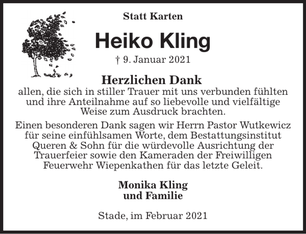 <p>Statt Karten<br />Heiko Kling<br />† 9. Januar 2021<br />Herzlichen Dank<br />allen, die sich in stiller Trauer mit uns verbunden fühlten und ihre Anteilnahme auf so liebevolle und vielfältige<br />Weise zum Ausdruck brachten.<br />Einen besonderen Dank sagen wir Herrn Pastor Wutkewicz<br />für seine einfühlsamen Worte, dem Bestattungsinstitut Queren &amp; Sohn für die würdevolle Ausrichtung der<br />Trauerfeier sowie den Kameraden der Freiwilligen<br />Feuerwehr Wiepenkathen für das letzte Geleit.<br />Monika Kling<br />und Familie<br />Stade, im Februar 2021</p>