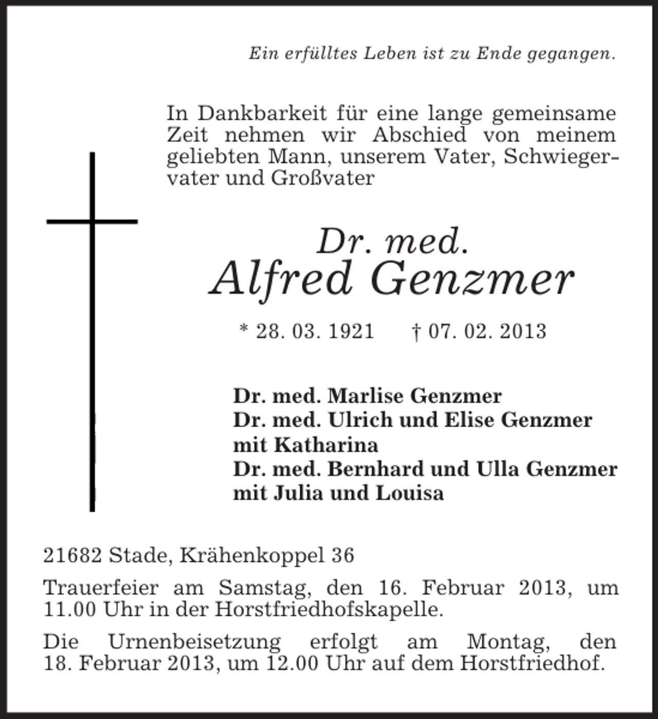 <p>Ein erfülltes Leben ist zu Ende gegangen.</p><p>In Dankbarkeit für eine lange gemeinsame<br />Zeit nehmen wir Abschied von meinem<br />geliebten Mann, unserem Vater, Schwiegervater und Großvater</p><p>Dr. med.</p><p>Alfred Genzmer<br />* 28. 03. 1921</p><p>† 07. 02. 2013</p><p>Dr. med. Marlise Genzmer<br />Dr. med. Ulrich und Elise Genzmer<br />mit Katharina<br />Dr. med. Bernhard und Ulla Genzmer<br />mit Julia und Louisa<br />21682 Stade, Krähenkoppel 36<br />Trauerfeier am Samstag, den 16. Februar 2013, um<br />11.00 Uhr in der Horstfriedhofskapelle.<br />Die Urnenbeisetzung erfolgt am Montag, den<br />18. Februar 2013, um 12.00 Uhr auf dem Horstfriedhof.</p>