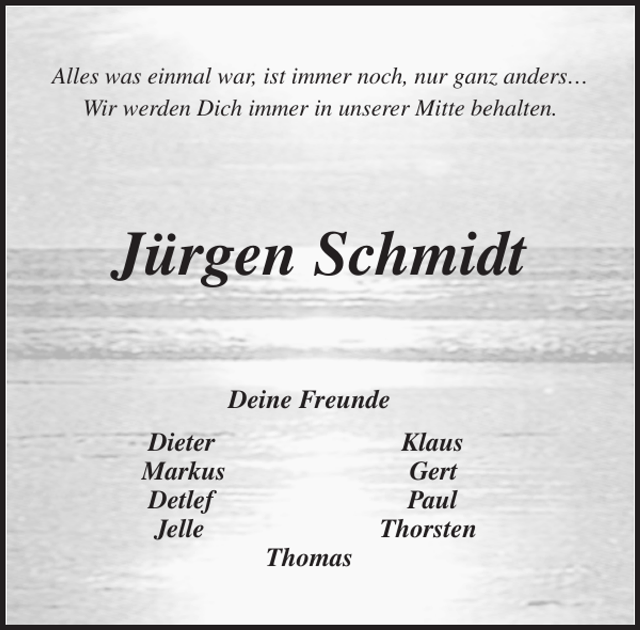 <p>Alles was einmal war, ist immer noch, nur ganz anders…<br />Wir werden Dich immer in unserer Mitte behalten.</p>
<p>Jürgen Schmidt</p>
<p>Deine Freunde</p>
<p>Dieter Klaus<br />Markus Gert<br />Detlef Paul<br />Jelle Thorsten<br />Thomas</p>