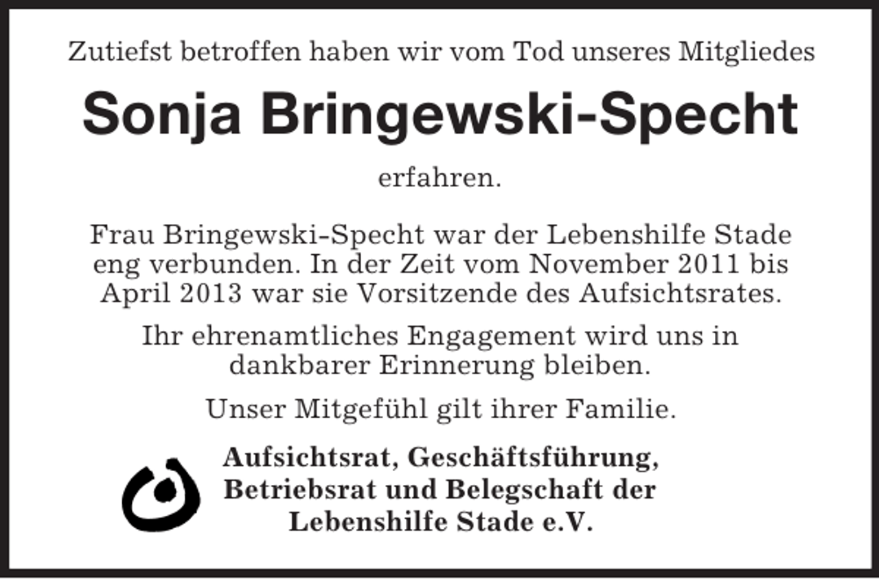 <p>Zutiefst betroffen haben wir vom Tod unseres Mitgliedes<br />Sonja Bringewski-Specht<br />erfahren.</p><p>Frau Bringewski-Specht war der Lebenshilfe Stade<br />eng verbunden. In der Zeit vom November 2011 bis April 2013 war sie Vorsitzende des Aufsichtsrates.<br />Ihr ehrenamtliches Engagement wird uns in<br />dankbarer Erinnerung bleiben.<br />Unser Mitgefühl gilt ihrer Familie.<br />Aufsichtsrat, Geschäftsführung,<br />Betriebsrat und Belegschaft der<br />Lebenshilfe Stade e.V.</p>