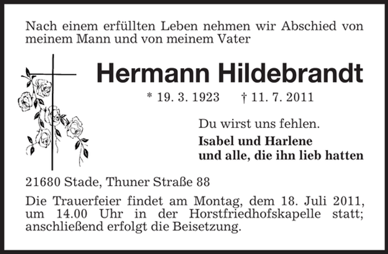 <p>Nach einem erfüllten Leben nehmen wir Abschied von<br />meinem Mann und von meinem Vater</p><p>Hermann Hildebrandt<br />* 19. 3. 1923</p><p>† 11. 7. 2011</p><p>Du wirst uns fehlen.<br />Isabel und Harlene<br />und alle, die ihn lieb hatten<br />21680 Stade, Thuner Straße 88<br />Die Trauerfeier findet am Montag, dem 18. Juli 2011,<br />um 14.00 Uhr in der Horstfriedhofskapelle statt;<br />anschließend erfolgt die Beisetzung.</p>