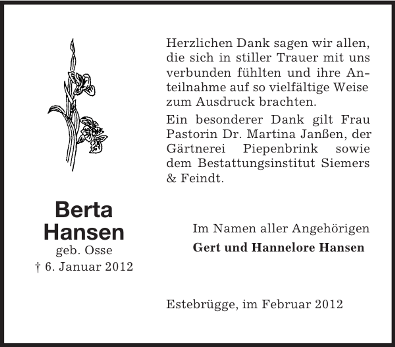 <p>Herzlichen Dank sagen wir allen,<br />die sich in stiller Trauer mit uns<br />verbunden fühlten und ihre Anteilnahme auf so vielfältige Weise<br />zum Ausdruck brachten.<br />Ein besonderer Dank gilt Frau<br />Pastorin Dr. Martina Janßen, der<br />Gärtnerei Piepenbrink sowie<br />dem Bestattungsinstitut Siemers<br />&amp; Feindt.</p><p>Berta<br />Hansen<br />geb. Osse<br />† 6. Januar 2012</p><p>Im Namen aller Angehörigen<br />Gert und Hannelore Hansen</p><p>Estebrügge, im Februar 2012</p>