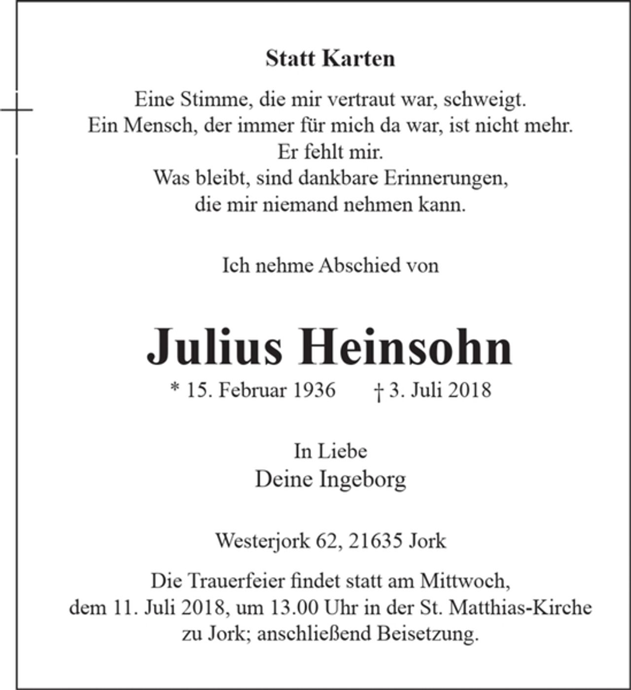 <p>Statt Karten</p><p>Eine Stimme, die mir vertraut war, schweigt.<br />Ein Mensch, der immer für mich da war, ist nicht mehr.<br />Er fehlt mir.<br />Was bleibt, sind dankbare Erinnerungen?<br />die mir niemand nehmen kann.</p><p>Ich nehme Abschied von</p><p>Julius Heinsohn</p><p>* 15. Februar 1936 t 3. Juli 2018</p><p>In Liebe</p><p>Deine Ingeborg</p><p>Westerjork 62, 21 635 Jork</p><p>Die Trauerfeier findet statt am Mittwoch, dem 11. Juli 2018,um 13.00 Uhr in der St. Matthias-Kirche zu Jork; anschließend Beisetzung.</p>