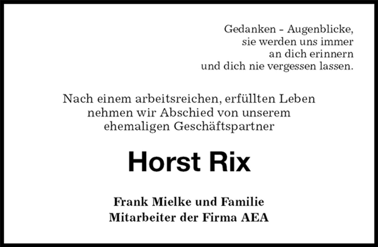 <p>Gedanken - Augenblicke,<br />sie werden uns immer<br />an dich erinnern<br />und dich nie vergessen lassen.<br />Nach einem arbeitsreichen, erfüllten Leben<br />nehmen wir Abschied von unserem<br />ehemaligen Geschäftspartner<br />Horst Rix<br />Frank Mielke und Familie<br />Mitarbeiter der Firma AEA</p>