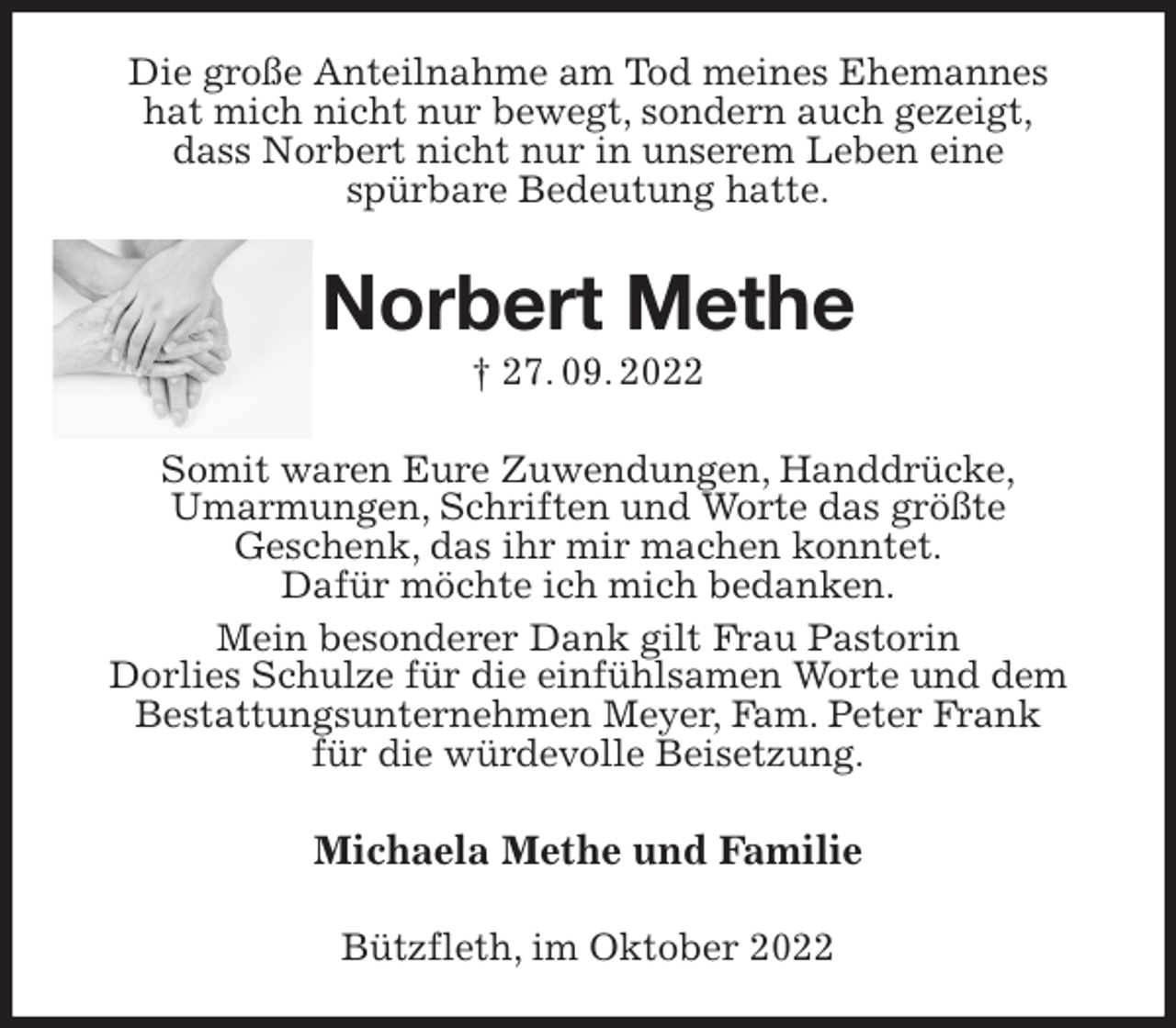 <p>Die große Anteilnahme am Tod meines Ehemannes<br />hat mich nicht nur bewegt, sondern auch gezeigt,<br />dass Norbert nicht nur in unserem Leben eine<br />spürbare Bedeutung hatte.<br />Norbert Methe<br />† 27. 09. 2022<br />Somit waren Eure Zuwendungen, Handdrücke,<br />Umarmungen, Schriften und Worte das größte<br />Geschenk, das ihr mir machen konntet.<br />Dafür möchte ich mich bedanken.<br />Mein besonderer Dank gilt Frau Pastorin<br />Dorlies Schulze für die einfühlsamen Worte und dem<br />Bestattungsunternehmen Meyer, Fam. Peter Frank<br />für die würdevolle Beisetzung.<br />Michaela Methe und Familie<br />Bützfleth, im Oktober 2022</p>