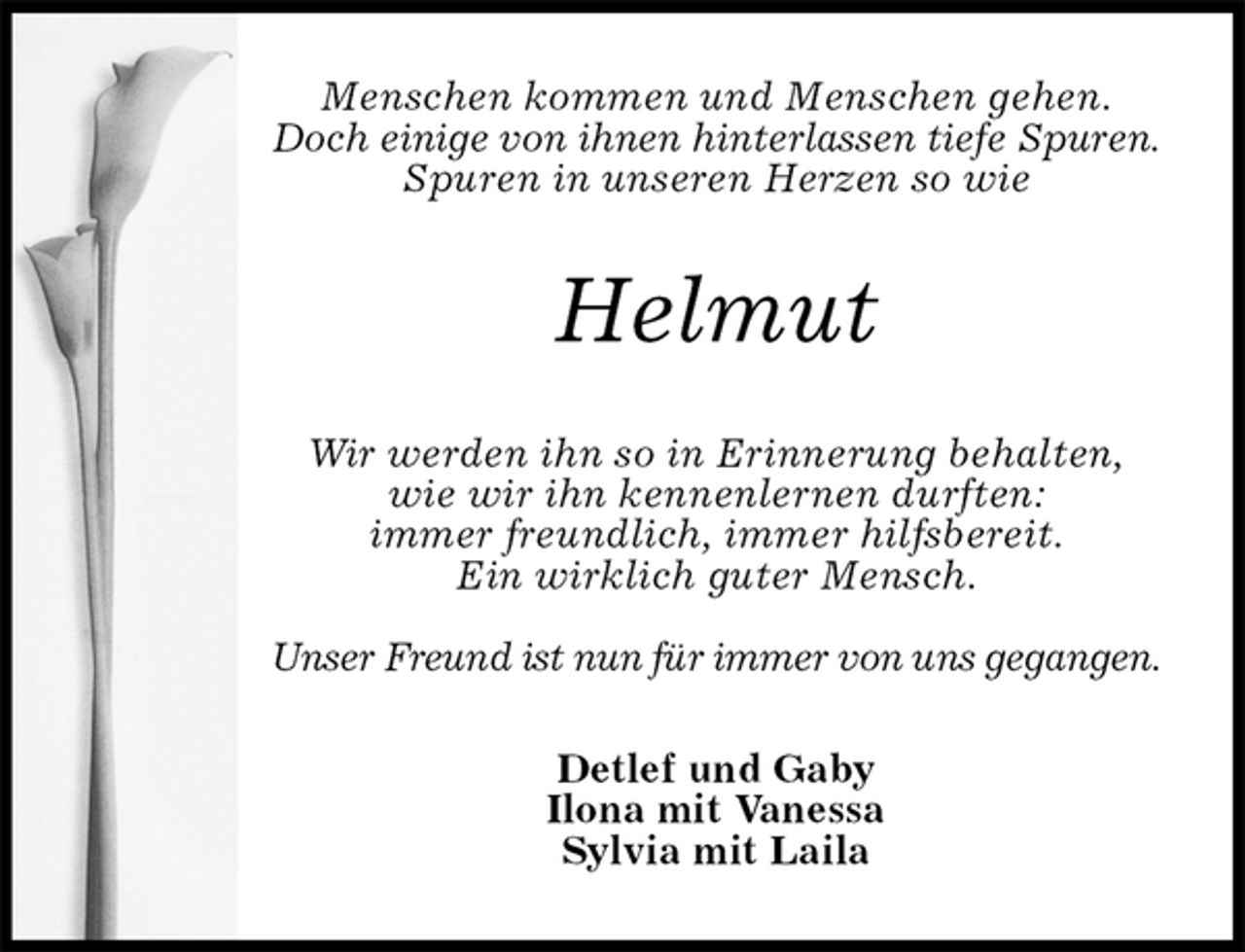 <p>Menschen kommen und Menschen gehen.<br />Doch einige von ihnen hinterlassen tiefe Spuren.<br />Spuren in unseren Herzen so wie<br />Helmut<br />Wir werden ihn so in Erinnerung behalten,<br />wie wir ihn kennenlernen durften:<br />immer freundlich, immer hilfsbereit.<br />Ein wirklich guter Mensch.</p>
<p>Unser Freund ist nun für immer von uns gegangen.<br />Detlef und Gaby<br />Ilona mit Vanessa<br />Sylvia mit Laila</p>
