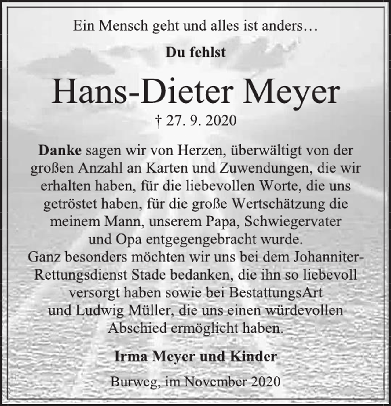 <p>Ein Mensch geht und alles ist anders...</p>
<p>Du fehlst</p>
<p>Hans-Dieter Meyer<br />+ 27.9.2020</p>
<p>Danke sagen wir von Herzen überwältigt von der großen Anzahl an Karten und Zuwendungen, die wir erhalten haben, für die liebevollen Worte, die uns getröstet haben, für die große Wertschätzung die meinem Mann, unserem Papa, Schwiegervater und Opa entgegengebracht wurde.<br />Ganz besonders möchten wir uns bei dem Johanniter-Rettungsdienst Stade bedanken, die ihn so liebevoll versorgt haben sowie bei BestattungsArt und Ludwig Müller, die uns einen würdevollen Abschied ermöglicht haben.</p>
<p>Irma Meyer und Kinder</p>
<p>Burweg, im November 2020</p>