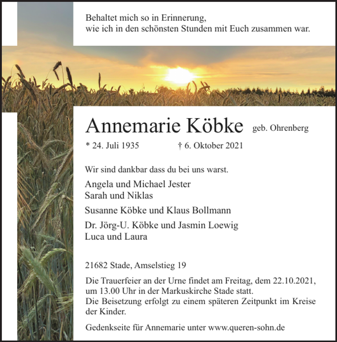 <p>Behaltet mich so in Erinnerung,<br />wie ich in den schönsten Stunden mit Euch zusammen war.<br />Annemarie Köbke<br />geb. Ohrenberg<br />* 24. Juli 1935 † 6. Oktober 2021<br />Wir sind dankbar dass du bei uns warst.<br />Angela und Michael Jester<br />Sarah und Niklas<br />Susanne Köbke und Klaus Bollmann<br />Dr. Jörg-U. Köbke und Jasmin Loewig<br />Luca und Laura<br />21682 Stade, Amselstieg 19<br />Die Trauerfeier an der Urne findet am Freitag, dem 22.10.2021,<br />um 13.00 Uhr in der Markuskirche Stade statt.<br />Die Beisetzung erfolgt zu einem späteren Zeitpunkt im Kreise<br />der Kinder.<br />Gedenkseite für Annemarie unter www.queren-sohn.de</p>