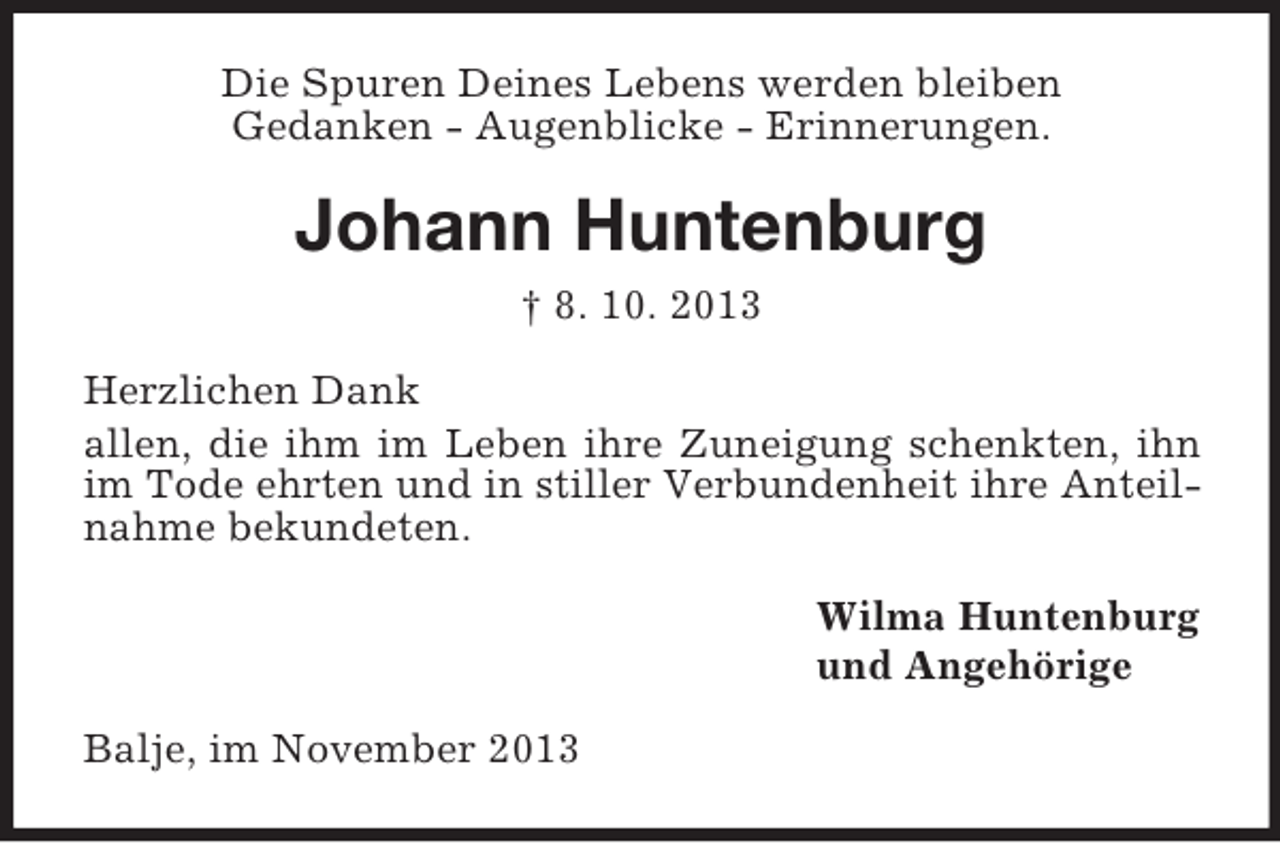 <p>Die Spuren Deines Lebens werden bleiben<br />Gedanken - Augenblicke - Erinnerungen.</p><p>Johann Huntenburg<br />† 8. 10. 2013<br />Herzlichen Dank<br />allen, die ihm im Leben ihre Zuneigung schenkten, ihn<br />im Tode ehrten und in stiller Verbundenheit ihre Anteilnahme bekundeten.<br />Wilma Huntenburg<br />und Angehörige<br />Balje, im November 2013</p>