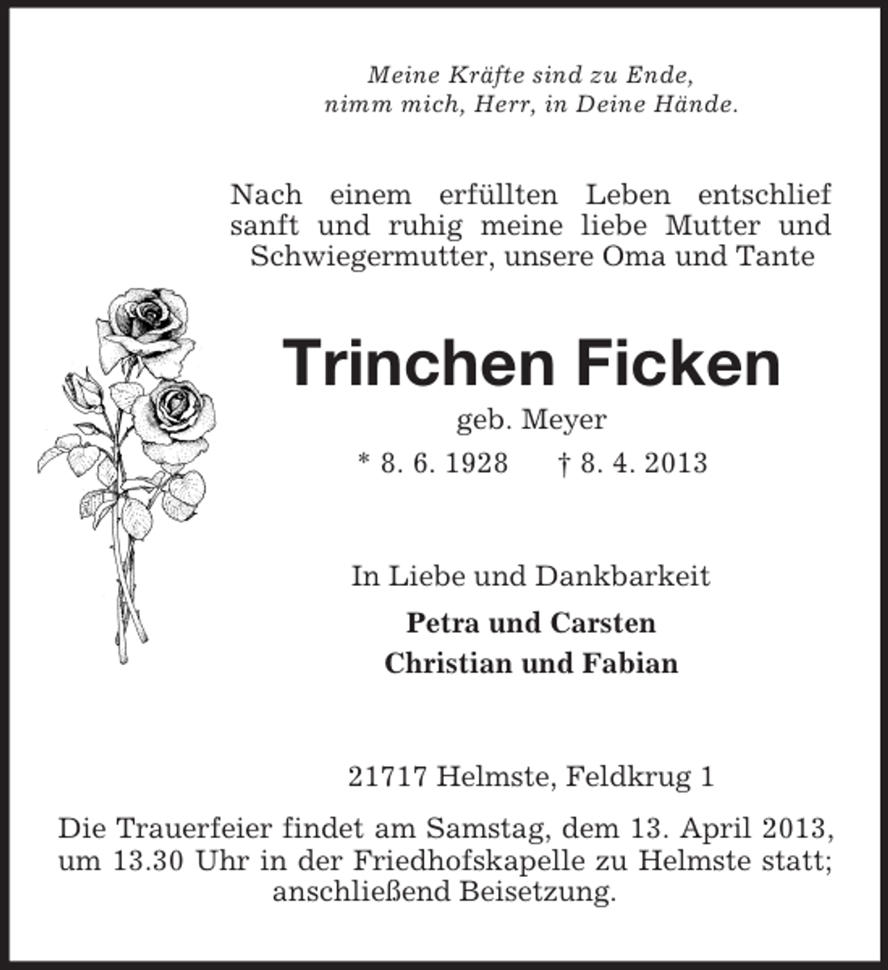 <p>Meine Kräfte sind zu Ende,<br />nimm mich, Herr, in Deine Hände.</p><p>Nach einem erfüllten Leben entschlief<br />sanft und ruhig meine liebe Mutter und<br />Schwiegermutter, unsere Oma und Tante</p><p>Trinchen Ficken<br />geb. Meyer<br />* 8. 6. 1928<br />† 8. 4. 2013</p><p>In Liebe und Dankbarkeit<br />Petra und Carsten<br />Christian und Fabian</p><p>21717 Helmste, Feldkrug 1<br />Die Trauerfeier findet am Samstag, dem 13. April 2013,<br />um 13.30 Uhr in der Friedhofskapelle zu Helmste statt;<br />anschließend Beisetzung.</p>