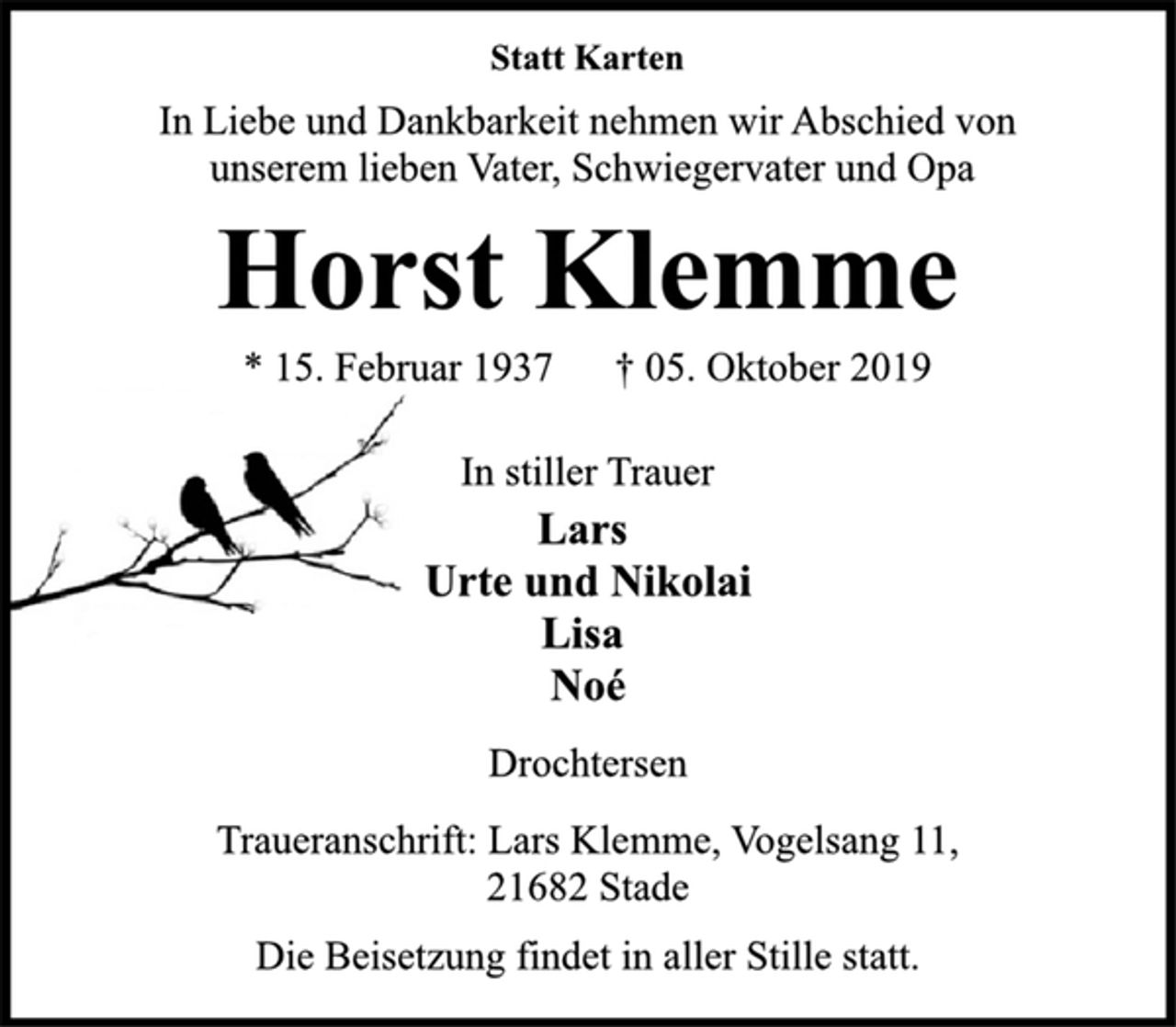 <p>Statt Karten<br />In Liebe und Dankbarkeit nehmen wir Abschied von<br />unserem lieben Vater, Schwiegervater und Opa<br />Horst Klemme<br />* 15. Februar 1937 † 05. Oktober 2019<br />In stiller Trauer<br />Lars<br />Urte und Nikolai<br />Lisa<br />Noé<br />Drochtersen<br />Traueranschrift: Lars Klemme, Vogelsang 11,<br />21682 Stade<br />Die Beisetzung findet in aller Stille statt.</p>