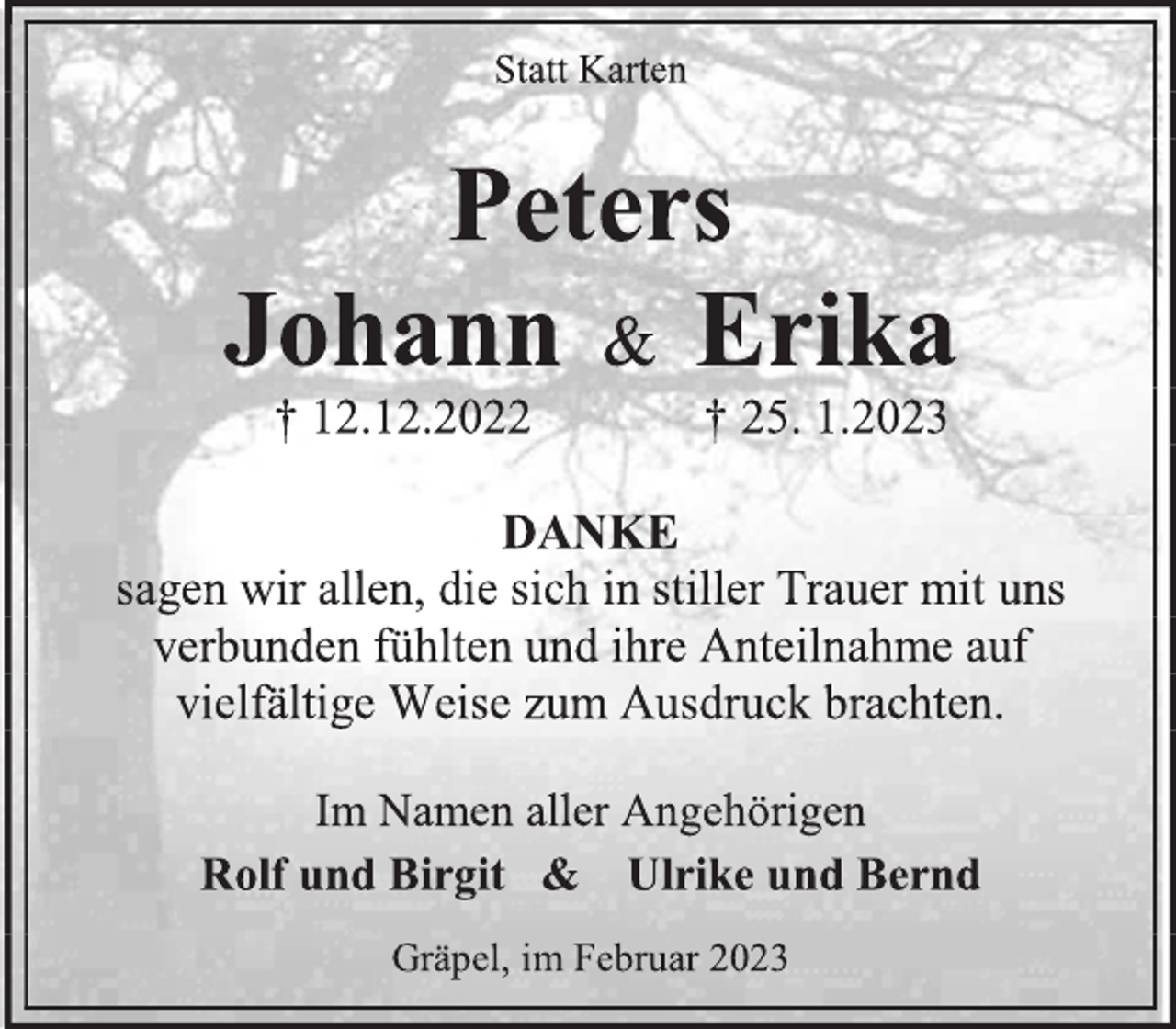 <p>Statt Karten</p><p>Peters<br />Johann &amp; Erika<br />† 12.12.2022 † 25. 1.2023</p><p>DANKE<br />sagen wir allen, die sich in stiller Trauer mit uns verbunden fühlten und ihre Anteilnahme auf vielfältige Weise zum Ausdruck brachten.</p><p>Im Namen aller Angehörigen<br />Rolf und Birgit &amp; Ulrike und Bernd</p><p>Gräpel, im Februar 2023</p>
