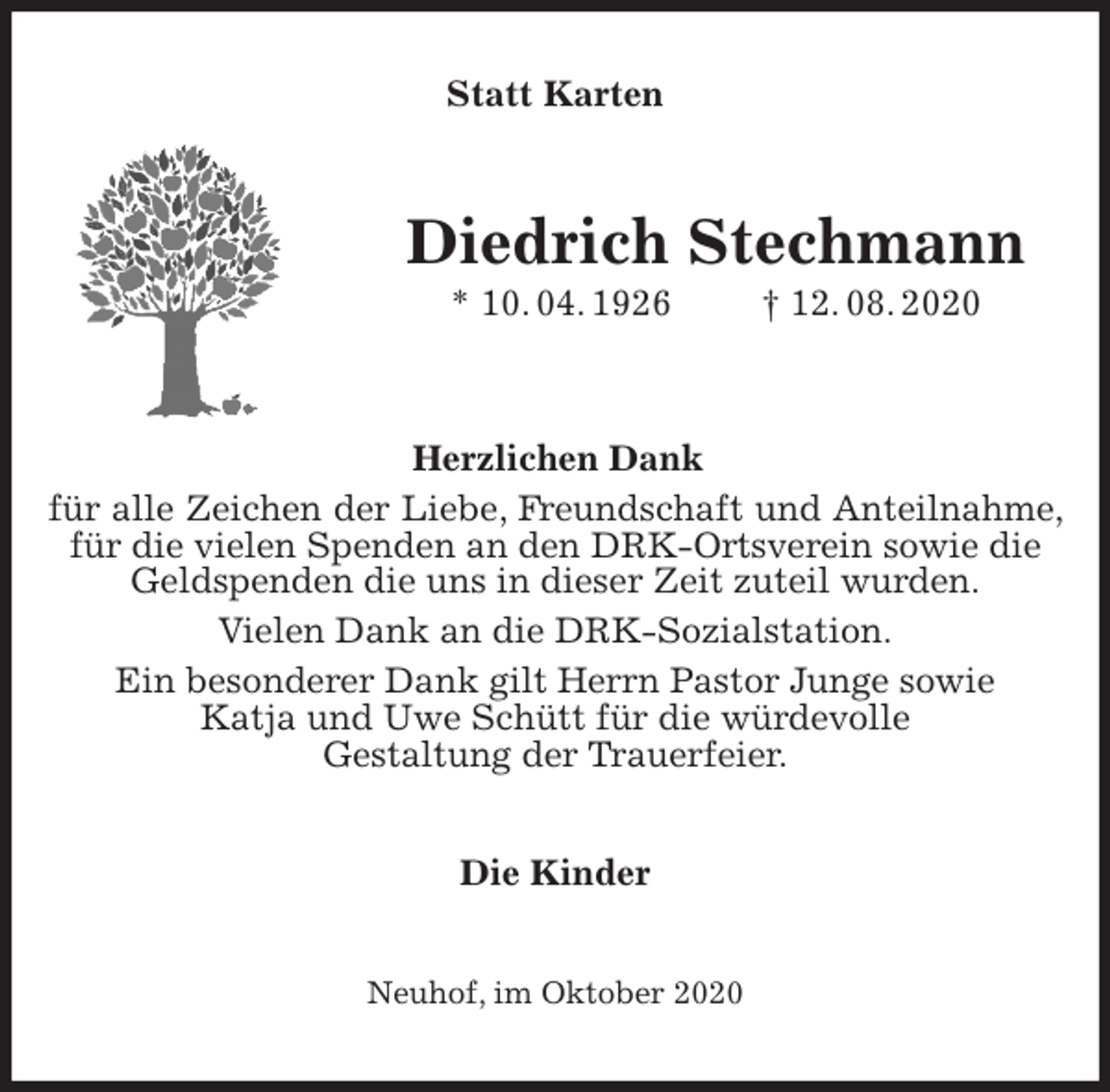 <p>Statt Karten<br />Diedrich Stechmann<br />* 10. 04. 1926 † 12. 08. 2020</p>
<p>Herzlichen Dank<br />für alle Zeichen der Liebe, Freundschaft und Anteilnahme, für die vielen Spenden an den DRK-Ortsverein sowie die<br />Geldspenden die uns in dieser Zeit zuteil wurden.<br />Vielen Dank an die DRK-Sozialstation.<br />Ein besonderer Dank gilt Herrn Pastor Junge sowie<br />Katja und Uwe Schütt für die würdevolle<br />Gestaltung der Trauerfeier.<br />Die Kinder<br />Neuhof, im Oktober 2020</p>